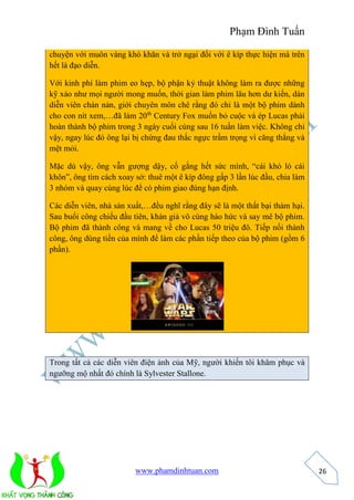 Phạm Đình Tuấn 
www.phamdinhtuan.com 
26 
chuyện với muôn vàng khó khăn và trở ngại đối với ê kíp thực hiện mà trên 
hết là đạo diễn. 
Với kinh phí làm phim eo hẹp, bộ phận kỷ thuật không làm ra được những 
kỹ xảo như mọi người mong muốn, thời gian làm phim lâu hơn dư kiến, dàn 
diễn viên chán nản, giới chuyên môn chê rằng đó chỉ là một bộ phim dành 
cho con nít xem,…đã làm 20th Century Fox muốn bỏ cuộc và ép Lucas phải 
hoàn thành bộ phim trong 3 ngày cuối cùng sau 16 tuần làm việc. Không chỉ 
vậy, ngay lúc đó ông lại bị chứng đau thắc ngực trầm trọng vì căng thẳng và 
mệt mỏi. 
Mặc dù vậy, ông vẫn gượng dậy, cố gắng hết sức mình, “cái khó ló cái 
khôn”, ông tìm cách xoay sở: thuê một ê kíp đông gấp 3 lần lúc đầu, chia làm 
3 nhóm và quay cùng lúc để có phim giao đúng hạn định. 
Các diễn viên, nhà sản xuất,…đều nghĩ rằng đây sẽ là một thất bại thảm hại. 
Sau buổi công chiếu đầu tiên, khán giả vô cùng háo hức và say mê bộ phim. 
Bộ phim đã thành công và mang về cho Lucas 50 triệu đô. Tiếp nối thành 
công, ông dùng tiền của mình để làm các phần tiếp theo của bộ phim (gồm 6 
phần). 
Trong tất cả các diễn viên điện ảnh của Mỹ, người khiến tôi khâm phục và 
ngưỡng mộ nhất đó chính là Sylvester Stallone. 
 