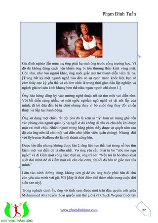 Phạm Đình Tuấn 
www.phamdinhtuan.com 
27 
Gia đình nghèo đến mức mẹ ông phải hạ sinh ông trước cổng trường học. Vì 
đỡ đẻ không đúng cách nên khiến ông bị tổn thương thần kinh vùng mặt. 
Còn nhỏ, như bao người khác, ông nuôi giấc mơ trở thành diễn viên tài ba. 
[Trong bất kỳ một ngành nghề nào đều có sự cạnh tranh khốc liệt, bạn sẽ 
cảm thấy cực kỳ yếu thế và cô đơn nhất là trong thời gian đầu lập nghiệp và 
ngành giải trí còn kinh khủng hơn thế nữa: ngàn người chỉ chọn 1.] 
Ông hào hứng đăng ký vào trường nghệ thuật rồi cố tìm một vai diễn nhỏ. 
Với lối diễn cứng nhắc, vẻ mặt ngốc nghếch ngô nghê và tật nói lắp của 
mình, đi tới đâu đều bị từ chối nhưng thay vì bỏ cuộc ông thay đổi chiến 
thuật và tiếp tục hành động. 
Ông sử dụng một chiêu rất đột phá đó là xem ai “lỳ” hơn ai: mang ghế đến 
văn phòng của người quản lý và ngồi ở đó không đi đâu cả cho đến khi được 
một vai mới chịu. Nhiều người trong hãng phim thấy được sự quyết tâm cao 
độ của ông nên đã cho một vai diễn nhỏ (diễn viên quần chúng). Nhưng đối 
với Sylvester Stallone đó là một thành công lớn. 
Được lần đầu nhưng không được lần 2, ông liên tục thất bại trong nỗ lực tìm 
kiếm một vai diễn dù là nhỏ nhất. Vợ ông yêu cầu phải từ bỏ “ước mơ ngu 
ngốc” và đi kiếm một công việc thật sự, ông trả lời: “Nếu tôi từ bỏ khao khát 
suốt đời mình để đi kiếm một cái cần câu cơm, tức tôi đã bán rẻ giấc mơ của 
mình.” 
Lâm vào cảnh đường cùng, không còn gì để ăn, ông buộc phải bán đi chú 
cún yêu của mình với giá 50$ [đây là thời điểm thê thảm nhất trong cuộc đời 
siêu sao này]. 
Trong nghịch cảnh ấy, ông vô tình xem được một trận đấu quyền anh giữa 
Muhammed Ali (huyền thoại quyền anh thế giới) và Chuck Wepner (một tay 
 