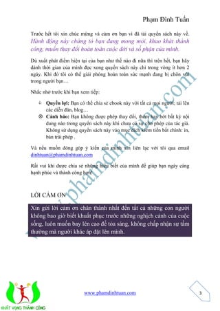 Phạm Đình Tuấn 
www.phamdinhtuan.com 
3 
Trước hết tôi xin chúc mừng và cảm ơn bạn vì đã tải quyển sách này về. 
Hành động này chứng tỏ bạn đang mong mỏi, khao khát thành 
công, muốn thay đổi hoàn toàn cuộc đời và số phận của mình. 
Dù xuất phát điểm hiện tại của bạn như thế nào đi nữa thì trên hết, bạn hãy 
dành thời gian của mình đọc xong quyển sách này chỉ trong vòng ít hơn 2 
ngày. Khi đó tôi có thể giải phóng hoàn toàn sức mạnh đang bị chôn vùi 
trong người bạn… 
Nhắc nhở trước khi bạn xem tiếp: 
 Quyền lợi: Bạn có thể chia sẻ ebook này với tất cả mọi người; tải lên 
các diễn đàn, blog… 
 Cảnh báo: Bạn không được phép thay đổi, thêm hay bớt bất kỳ nội 
dung nào trong quyển sách này khi chưa có sự cho phép của tác giả. 
Không sử dụng quyển sách này vào mục đích kiếm tiền bất chính: in, 
bán trái phép . 
Và nếu muốn đóng góp ý kiến của mình xin liên lạc với tôi qua email 
dinhtuan@phamdinhtuan.com 
Rất vui khi được chia sẻ những hiểu biết của mình để giúp bạn ngày càng 
hạnh phúc và thành công hơn! 
LỜI CẢM ƠN 
Xin gửi lời cảm ơn chân thành nhất đến tất cả những con người 
không bao giờ biết khuất phục trước những nghịch cảnh của cuộc 
sống, luôn muốn bay lên cao để tỏa sáng, không chấp nhận sự tầm 
thường mà người khác áp đặt lên mình. 
 