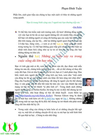 Phạm Đình Tuấn 
www.phamdinhtuan.com 
30 
Phần lớn, cách giao tiếp của chúng ta học một cách vô thức từ những người 
xung quanh. 
“Bạn là trung bình cộng của 5 người mà bạn thường tiếp xúc.” 
-Jim Rohn 
Vì thế hãy tìm kiếm một môi trường mới, tốt hơn! (Không đồng nghĩa 
với việc bạn từ bỏ tất cả mọi người không tốt với mình) Hãy chủ động 
kết bạn với những người có cùng chí hướng qua các cuộc hội thảo, diễn 
đàn trên mạng, câu lạc bộ,…nhớ lại những người quen (bạn học cũ cấp 
2-3-đại học, hàng xóm,…) xem ai có thể hợp tác hoặc giúp đỡ mình 
trong tương lai. Có thể bạn không giao tiếp giỏi nhưng khi thể hiện sự 
nhiệt tình (ham hỏi) cũng như sự tự tin sẽ làm họ vui lòng cho bạn 
những thông tin hữu ích. 
 Nguồn thứ hai: Những sự việc xảy ra trong 
cuộc sống dù lớn hay nhỏ. 
Bạn vô tình gặp một ai đó, xem một bộ phim nào đó, đọc được một mẫu 
thông tin nào đó, chứng kiến một điều gì đó,…rất có thể chúng sẽ thay đổi 
cuộc đời bạn. Giả sử như bị người yêu bỏ rơi, bạn có 2 cách phản ứng: Đau 
khổ, trách móc người đó HOẶC sống tích cực hơn, xem như “một cánh 
cửa đóng lại thì sẽ còn những cánh cửa khác tốt hơn rộng mở chào đón”. 
Ông chủ Facebook -Mark Zuckerberg- đã từng bị người yêu bỏ thế nhưng 
thay vì oán giận, anh đã dồn hết toàn bộ tâm sức vào việc thành lập một 
mạng xã hội thế là trở thành “tỷ phú tình cờ”. Trong danh sách những 
người thành công có Hellen Keller, bà từng bị mù và điếc thế nhưng lại trở 
thành nhà văn, nhà hoạt động xã hội rất nhiệt huyết (xem thêm tại 
http://vi.wikipedia.org/wiki/Helen_Keller). Thomas Edison từng bị đánh 
giá là một học sinh kém cỏi rồi bị đuổi học ngay từ lớp 1. Không những 
thế, trong một tai nạn ông đã bị điếc thế nhưng lại trở thành nhà phát minh 
sáng chế lớn nhất thế kỷ 20. 
 Trong cuộc sống của chúng ta luôn luôn sẽ có những chuyện bất ngờ 
xảy ra, một khi có những chuyện tồi tệ xảy ra mà bạn lại mất bình tĩnh 
thì quả thật tai hại…Chúng ta nên nhớ rằng: 
 