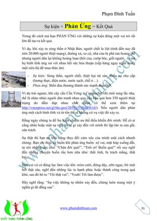 Phạm Đình Tuấn 
www.phamdinhtuan.com 
31 
Sự kiện + Phản Ứng = Kết Quả 
Trong đó cách mà bạn PHẢN ỨNG với những sự kiện đóng một vai trò rất 
lớn để tạo ra kết quả. 
Ví dụ, khi xảy ra sóng thần ở Nhật Bản, người chết la liệt (tính đến nay đã 
trên 20.000 người thiệt mạng), đường xá, xe cộ, nhà cửa bị phá tan hoang thế 
nhưng người dân lại không hoảng loạn (hôi của, cướp bóc, giết người,…) mà 
họ bình tĩnh ứng xử với nhau hết sức hòa thuận (xếp hàng ngay ngắn trong 
một siêu thị để mua thức ăn). 
- Sự kiện: Sóng thần, người chết, thiệt hại tài sản, thiếu sự chu cấp 
(lương thực, điện nước, nước sạch, chỗ ở…). 
- Phản ứng: Biến đau thương thành sức mạnh đoàn kết. 
Ví dụ trái ngược, khi cây cầu Cầu Vòng ở Campuchia chỉ mới rung lắc nhẹ, 
thế là nháo nhào người dân tranh nhau qua cầu hậu quả hơn 350 người thiệt 
mạng do dẫm đạp nhau chết. (Bạn có thể xem thêm tại 
http://vnexpress.net/gl/the-gioi/2010/11/3ba2361d/). Nếu người dân phản 
ứng một cách bình tĩnh và từ tốn thì sẽ không có vụ việc đó xảy ra. 
Hằng ngày chúng ta để Sự Kiện chiếm ưu thế điều khiển đời mình: Hễ có ai 
cằng nhằn hoặc một sự việc tồi tệ gì xảy đến với mình thì lập tức ta cáu gắt, 
oán trách. 
Sự thật thì bạn có khả năng thay đổi cảm xúc của mình một cách nhanh 
chóng: Bạn chỉ thực sự buồn khi phản ứng buồn: xệ vai, mặt húp xuống đất, 
tự nói những câu như: “Chán đời quá!”, “Trời ơi! Buồn quá!” rồi suy nghĩ 
đến những chuyện buồn rầu hơn nữa như: thất tình, bị trách mắng, thất 
bại,… 
Bạn vui và có động lực làm việc khi: mỉm cười, đứng dậy, ưỡn ngực, hít một 
hơi thật sâu, nghĩ đến những lúc ta hạnh phúc hoặc thành công trong quá 
khứ, sau đó hô to “Tôi thật vui”, “Yeah! Tôi làm được”. 
Hãy nghĩ rằng: “Sự việc không tự nhiên xảy đến, chúng luôn mang một ý 
nghĩa gì đó đằng sau”. 
 