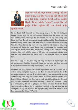 Phạm Đình Tuấn 
www.phamdinhtuan.com 
32 
Bạn có thể để mặc mình không thể nói 
được nữa, tàn phế và sống hết phần đời 
còn lại trên giường bệnh…Tuy nhiên 
Bạch Đình Vinh “chọn” vượt lên số 
phận hiểm nghèo để trở thành một 
người có ích. 
Từ nhỏ Bạch Đình Vinh đã nổi tiếng siêng năng vì thế đạt rất nhiều giải 
thưởng khi còn ngồi ghế nhà trường thậm chỉ còn được thủ tướng trao tặng 
huân chương và rồi vào được Đại học Bách Khoa Hà Nội khoa Công nghệ 
thông tin. Cuộc đời anh xem ra thật êm đềm và hạnh phúc. Tuy nhiên, trong 
một đêm tháng 9 năm 1993, anh được về sớm do thầy dạy thêm môn tiếng 
Pháp ốm. Đang đạp xe đạp chạy về, bỗng nhiên bị một chiếc xe máy đụng 
vào khiến anh té đập đầu xuống đường. Sau đó, anh được đưa mau đến bệnh 
viên cấp cứu, bác sĩ chuẩn đoán anh bị chấn thương sọ não và bị tổn thương 
hệ thống thần kinh nghiêm trọng, cơ hội sống rất mong manh và nếu sống 
được thì cũng không làm nỗi bất cứ việc gì, chỉ biết phụ thuộc vào người 
thân. 
Trải qua 21 ngày hôn mê, cuối cùng anh cũng tỉnh dậy. Sau một thời gian dài 
hồi sức, anh mới phát hiện rằng mình không còn khả năng nói được nữa, mất 
đi một phần trí nhớ và khả năng hoạt động tay chân bị hạn chế. 
Tuy nhiên với sự động viên của cha mẹ, người thân, bạn bè và chính yếu là 
sự kiên cường trong tâm trí, anh đã can đảm đối diện với sự thật. Kể từ đó, 
anh không ngừng tập nói, tập đi lại, tập đọc sách,…hầu như anh phải bắt đầu 
lại từ đầu một cuộc sống của đứa trẻ 3 tuổi. Nhiều lúc anh đã định bỏ cuộc 
do anh không thể đánh vần được các từ ngữ, anh không đứng dậy được, cố 
gắng đọc sách nhưng rất mau quên nội dung,…Nhưng với niềm tin “không 
gì là không thể”, chỉ cần cố gắng nỗ lực nhiều hơn nữa thì sẽ làm được. 
Luyện tập, tiếp tục luyện tập và cuối cùng… anh đã có thể nói được (dù hơi 
khó nghe), có vợ với một con, tốt nghiệp trường ĐH Bách Khoa và hiện 
đang làm việc cho tờ báo PC World. 
 