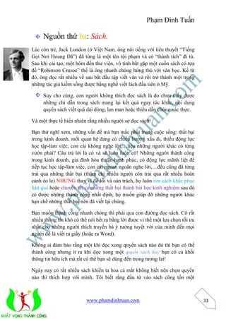 Phạm Đình Tuấn 
www.phamdinhtuan.com 
33 
Nguồn thứ ba: Sách. 
Lúc còn trẻ, Jack London (ở Việt Nam, ông nổi tiếng với tiểu thuyết “Tiếng 
Gọi Nơi Hoang Dã”) đã từng là một tên tội phạm và có “thành tích” đi tù. 
Sau khi cải tạo, một hôm đến thư viện, vô tình bắt gặp một cuốn sách có tựa 
đề “Robinson Crusoe” thế là ông nhanh chóng hứng thú với văn học. Kể từ 
đó, ông đọc rất nhiều về sau bắt đầu tập viết văn và rồi trở thành một trong 
những tác giả kiếm sống được bằng nghề viết lách đầu tiên ở Mỹ. 
Suy cho cùng, con người không thích đọc sách là do chưa thấy được 
những chỉ dẫn trong sách mang lại kết quả ngay tức khắc, nội dung 
quyển sách viết quá dài dòng, lan man hoặc thiếu dẫn chứng xác thực. 
Và một thực tế hiển nhiên rằng nhiều người sợ đọc sách! 
Bạn thử nghĩ xem, những vấn đề mà bạn mắc phải trong cuộc sống: thất bại 
trong kinh doanh, mối quan hệ đang có chiều hướng xấu đi, thiếu động lực 
học tập-làm việc, con cái không nghe lời,…liệu những người khác có từng 
vướn phải? Câu trả lời là có và sẽ luôn luôn có! Những người thành công 
trong kinh doanh, gia đình hòa thuận-hạnh phúc, có động lực mãnh liệt để 
tiếp tục học tập-làm việc, con cái ngoan ngoãn nghe lời,…đều cũng đã từng 
trải qua những thất bại (thậm chí nhiều người còn trải qua rất nhiều hoàn 
cảnh éo le) NHƯNG thay vì đổ lỗi và oán trách, họ luôn tìm cách khắc phục 
hậu quả hoặc chuyển tất cả những thất bại thành bài học kinh nghiệm sau đó 
có được những thành công nhất định, họ muốn giúp đỡ những người khác 
hạn chế những thất bại nên đã viết lại chúng. 
Bạn muốn thành công nhanh chóng thì phải qua con đường đọc sách. Có rất 
nhiều thông tin khó có thể nói hết ra bằng lời được vì thế một lựa chọn tối ưu 
nhất cho những người thích truyền bá ý tưởng tuyệt vời của mình đến mọi 
người đó là viết ra giấy (hoặc ra Word). 
Không ai đảm bảo rằng một khi đọc xong quyển sách nào đó thì bạn có thể 
thành công nhưng ít ra khi đọc xong một quyển sách hay bạn có cả khối 
thông tin hữu ích mà rất có thể bạn sẽ dùng đến trong tương lai! 
Ngày nay có rất nhiều sách khiến ta hoa cả mắt không biết nên chọn quyển 
nào thì thích hợp với mình. Tôi biết rằng đầu từ vào sách cũng tốn một 
 