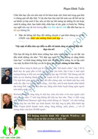 Phạm Đình Tuấn 
www.phamdinhtuan.com 
35 
Chắc hẳn bạn vẫn còn nhớ một số lời khen hoặc chê, hình ảnh trong quá khứ 
vì chúng quá nỗi đặc biệt. Ví dụ như bạn làm một bài toán cực dễ thế mà lại 
sai khiến cả lớp cười ồ lên, nếu cứ liên tục hồi tưởng lại những lời nói hoặc 
cảnh bị mắng chửi, bạo hành chắc chắn bạn sẽ tức giận và buồn bả. Những 
suy nghĩ tiêu cực sẽ ảnh hưởng đến tinh thần và thể chất dẫn đến bạn tạo ra 
kết quả không tốt. 
 Mặc dù không thể thay đổi những chuyện ở quá khứ nhưng ta có thể 
CHỌN việc khắc sâu những hình ảnh đẹp và lãng quên những điều 
không tốt. 
Việc một số điều tiêu cực diễn ra đối với mình cũng có những mặt tốt 
đẹp của nó! 
Nếu bạn đã từng bị điểm kém (chẳng hạn môn toán) thay vì tự cài đặt vào 
đầu mình những câu như: “Tôi thật ngu ngốc!”, “Tôi không có năng khiếu 
toán học” và hình dung những hình ảnh: bị thầy cô la mắng, bị cả lớp cười 
vào mặt, bị điểm 0 thì hãy coi đó là động lực để bạn chứng tỏ bản thân. 
Adam Khoo từng bị đánh giá là một học sinh “hết thuốc chữa”, lớp 3 đã bị 
đuổi học do quậy phá và kết quả học tập yếu kém, lớp 6 học ở một ngôi 
trường không ai biết mà còn bị xếp hạng học tập 156/160. Thế nhưng anh đã 
biến sự coi thường thành động lực mạnh mẽ để vươn lên trong cuộc sống. 
Chỉ một thời gian ngắn anh thay đổi đến chóng mặt, trở thành một học sinh 
xuất sắc, đậu vào trường danh tiếng,...Giờ đây, anh là một doanh nhân thành 
đạt trong lĩnh vực giáo dục-đào tạo, hằng năm huấn luyện hàng ngàn người 
trên nhiều quốc gia. 
Richard Branson cũng từng là một học sinh yếu kém và bị mọi người cười 
chê rồi vào năm 17 tuổi ông không thể tiếp tục học nữa. Thay vì thất vọng 
não nề, Richard Branson nghĩ rằng mình không có “duyên” với nhà trường 
thế là ông lao vào lĩnh vực kinh doanh. Giờ đây ông tỷ phú, điều hành tập 
đoàn Virgin (kinh doanh: nước uống, hàng không, sách, phim,…) với số 
lượng nhân viên hơn 50.000 người. 
Nữ hoàng truyền hình Mỹ -Oprah Winfrey- đã 
từng cố tự tử khi có thai ở tuổi 14! 
 