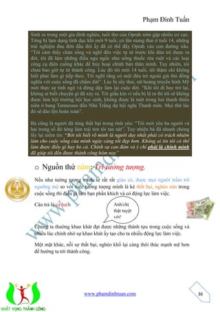 Phạm Đình Tuấn 
Anh/chị 
thật tuyệt 
vời! 
www.phamdinhtuan.com 
36 
Sinh ra trong một gia đình nghèo, tuổi thơ của Oprah sớm gặp nhiều cơ cực. 
Từng bị lạm dụng tình dục khi mới 9 tuổi, có lần mang thai ở tuổi 14, những 
trải nghiệm đau đớn đầu đời ấy đã có thể đẩy Oprah vào con đường xấu. 
“Tôi cảm thấy chán sống và nghĩ đến việc tự tử trước khi đứa trẻ được ra 
đời, tôi đã làm những điều ngu ngốc như uống thuốc rửa ruột và các loại 
công cụ điên cuồng khác để hủy hoại chính bản thân mình. Tuy nhiên, tôi 
chưa bao giờ tự tử thành công. Lúc đó tôi mới 14 tuổi, tôi thậm chí không 
biết phải làm gì tiếp theo. Tôi nghĩ rằng có một đứa trẻ ngoài giá thú đồng 
nghĩa với cuộc sống đã chấm dứt”. Lúc bị sẩy thai, nữ hoàng truyền hình Mỹ 
mới thực sự tỉnh ngộ và đứng dậy làm lại cuộc đời. “Khi tôi đi học trở lại, 
không ai biết chuyện gì đã xảy ra. Tôi giấu kín vì nếu bị lộ ra thì tôi sẽ không 
được làm hội trưởng hội học sinh, không được là một trong hai thanh thiếu 
niên ở bang Tennessee đến Nhà Trắng dự hội nghị Thanh niên. Mọi thứ lúc 
đó sẽ đảo lộn hoàn toàn”. 
Bà cũng là người đã từng thất bại trong tình yêu: “Tôi mới yêu ba người và 
hai trong số đó từng làm trái tim tôi tan nát”. Tuy nhiên bà đã nhanh chóng 
lấy lại niềm tin: “Bởi tôi biết rõ mình là người duy nhất phải có trách nhiệm 
làm cho cuộc sống của mình ngày càng tốt đẹp hơn. Không ai tin tôi có thể 
làm được điều gì hay ho cả. Chính sự can đảm và ý chí phải là chính mình 
đã giúp tôi đến được thành công hôm nay” 
o Nguồn thứ năm: Trí tưởng tượng. 
Nếu như tưởng tượng mình sẽ rất rất giàu có, được mọi người trầm trồ 
ngưỡng mộ so với việc tưởng tượng mình là kẻ thất bại, nghèo nàn trong 
cuộc sống thì điều gì làm bạn phấn khích và có động lực làm việc. 
Câu trả là cả hai! 
Chúng ta thường khao khát đạt được những thành tựu trong cuộc sống và 
nhiều lúc chính nhờ sự khao khát ấy tạo cho ta nhiều động lực làm việc. 
Một mặt khác, nỗi sợ thất bại, nghèo khổ lại càng thôi thúc mạnh mẽ hơn 
để hướng ta tới thành công. 
 