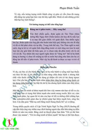 Phạm Đình Tuấn 
www.phamdinhtuan.com 
37 
Vì vậy, nếu tưởng tượng mình thành công và giàu có vẫn chưa đủ mang 
đến động lực giúp bạn làm việc thì hãy nghĩ đến: Mình sẽ mất những gì khi 
thất bại hay lười biếng?. 
Trí tưởng tượng có thể cứu sống bạn 
Rừng mơ ở phía trước… Hãy xong lên! 
Vào thời chiến quốc, đoàn quân do Tào Tháo (thừa 
tướng Bắc Ngụy thời Chiến Quốc) chỉ huy đã bị mắc kẹt 
ở sa mạc khi giao chiến với quân địch. Sau nhiều ngày 
lưu lạc, đoàn quân của ông gần như hoàn toàn kiệt quệ, không còn sức đi tiếp 
và rất có thể phải chôn vùi tại đây. Trong tình thế này, Tào Tháo nghĩ ra một 
cách, ông ta hô to với quân lính rằng đằng trước có một rừng mơ (mơ là một 
loại trái cây giải khát rất hiệu quả, có vị chua) mặc dù phía trước chỉ là cát 
với sỏi đá. Tuy nhiên khi mọi người nghe được từ “rừng mơ” thế là họ hình 
dung ra hương vị chua rồi miệng tự tiết ra nước bọt cũng như làm cho họ có 
động lực để tiến về phía trước. Nhờ vậy họ đã thoát ra được sa mạc và trở về 
thành. 
Hiệu ứng Placebo 
Ví dụ, các bác sỹ cho bệnh nhân (giả sử họ mắc bệnh x) uống một loại thuốc 
mà theo lời bác sỹ thì thuốc ấy có khả năng chữa được bệnh x nhưng thật 
chất viên thuốc chẳng hề có tác dụng gì (thậm chí còn có tác dụng ngược 
lại). Chủ yếu bác sỹ muốn bệnh nhân nhận thức rằng họ đang uống thuốc có 
tác dụng chữa bệnh đó. Sự thật thì dù bị lừa nhưng bệnh nhân cảm thấy khỏe 
hơn. 
Một khi bạn tin mình sẽ khỏe mạnh khi làm việc xxxxx não bạn sẽ tiết ra các 
chất giúp bạn có trạng thái khỏe mạnh như mình mong muốn. Khi vui, cảm 
thấy hạnh phúc, lạc quan thì trí não của bạn sẽ tiết ra những chất (chẳng hạn 
như endorphin-chất giảm đau tự nhiên) giúp bạn khỏe mạnh hơn, sống lâu 
hơn. Câu dân gian “Một nụ cười bằng mười thang thuốc bổ” có vẻ đúng. 
Trong nhiều quyển sách về Lập Trình Ngôn Ngữ Tư Duy (NLP) thường đề 
cập đến hiệu ứng này nhằm mục đích hướng người đọc đến khả năng tự điều 
khiển trí não của mình. Bằng cách tự thuyết phục bản thân “Tôi có thể làm 
được việc xxxxx”, “Tôi tin rằng mình sẽ khỏe mạnh” thì bạn có thể làm được 
 