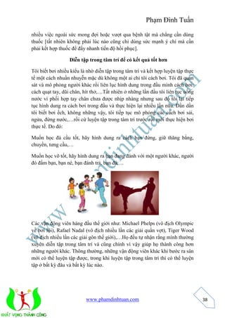 Phạm Đình Tuấn 
www.phamdinhtuan.com 
38 
nhiều việc ngoài sức mong đợi hoặc vượt qua bệnh tật mà chẳng cần dùng 
thuốc [tất nhiên không phải lúc nào cũng chỉ dùng sức mạnh ý chí mà cần 
phải kết hợp thuốc để đẩy nhanh tiến độ hồi phục]. 
Diễn tập trong tâm trí để có kết quả tốt hơn 
Tôi biết bơi nhiều kiểu là nhờ diễn tập trong tâm trí và kết hợp luyện tập thực 
tế một cách nhuần nhuyễn mặc dù không một ai chỉ tôi cách bơi. Tôi đã quan 
sát và mô phỏng người khác rồi liên lục hình dung trong đầu mình cách bơi: 
cách quạt tay, dũi chân, hít thở,…Tất nhiên ở những lần đầu tôi liên tục uống 
nước vì phối hợp tay chân chưa được nhịp nhàng nhưng sau đó tôi lại tiếp 
tục hình dung ra cách bơi trong đầu và thực hiện lại nhiều lần nữa. Dần dần 
tôi biết bơi ếch, không những vậy, tôi tiếp tục mô phỏng các cách bơi sải, 
ngửa, đứng nước,…rồi cứ luyện tập trong tâm trí trước rồi mới thực hiện bơi 
thực tế. Do đó: 
Muốn học đá cầu tốt, hãy hình dung ra cách bạn đứng, giữ thăng bằng, 
chuyền, tưng cầu,… 
Muốn học võ tốt, hãy hình dung ra bạn đang đánh với một người khác, người 
đó đấm bạn, bạn né, bạn đánh trả, bạn đá,… 
Các vận động viên hàng đầu thế giới như: Michael Phelps (vô địch Olympic 
về bơi lội), Rafael Nadal (vô địch nhiều lần các giải quần vợt), Tiger Wood 
(vô địch nhiều lần các giải gôn thế giới),…Họ đều tự nhận rằng mình thường 
xuyên diễn tập trong tâm trí và cũng chính vì vậy giúp họ thành công hơn 
những người khác. Thông thường, những vận động viên khác khi bước ra sân 
mới có thể luyện tập được, trong khi luyện tập trong tâm trí thì có thể luyện 
tập ở bất kỳ đâu và bất kỳ lúc nào. 
 