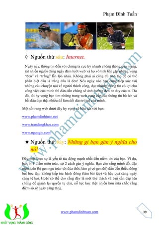 Phạm Đình Tuấn 
www.phamdinhtuan.com 
39 
 Nguồn thứ sáu: Internet. 
Ngày nay, thông tin đến với chúng ta cực kỳ nhanh chóng thông qua mạng, 
rất nhiều người đang ngày đêm lướt web và họ vô tình bắt gặp những vùng 
“đen” và “trắng” lẫn lộn nhau. Không phải ai cũng đủ tỉnh táo để có thể 
phân biệt đâu là trắng đâu là đen! Nếu ngày nào bạn cũng tiếp xúc với 
những câu chuyện nói về người thành công, đọc những thông tin có lợi cho 
công việc của mình thì dần dần chúng sẽ ảnh hướng đến tư duy của ta. Do 
đó, tôi hy vọng bạn tìm những trang web cung cấp các thông tin bổ ích và 
bắt đầu đọc thật nhiều để làm dồi dào trí tuệ của mình. 
Một số trang web dưới đây hy vọng sẽ hữu ích với bạn: 
www.phamdinhtuan.net 
www.trandangkhoa.com 
www.ngongio.com 
 Nguồn thứ bảy: Những gì bạn gán ý nghĩa cho 
nó! 
Đây mới thực sự là yếu tố tác động mạnh nhất đến niềm tin của bạn. Ví dụ, 
bạn bị 1 điểm môn toán, có 2 cách gán ý nghĩa. Bạn cho rằng mình dốt đặc 
môn toán (bị gen ngu toán-tôi đùa thôi, làm gì có gen đó) dẫn đến thiếu động 
lực học tập, không tiếp tục hành động (làm bài tập) và hậu quả càng ngày 
càng tệ hại. Hoặc có thể cho rằng đây là một thử thách và bạn cần đạp lên 
chúng để giành lại quyền tự chủ, nỗ lực học thật nhiều hơn nữa chắc rằng 
điểm số sẽ ngày càng tăng. 
 