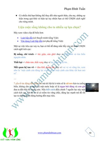 Phạm Đình Tuấn 
www.phamdinhtuan.com 
40 
 Có nhiều thứ bạn không thể thay đổi như người thân, cha mẹ, những sự 
kiện trong quá khứ và hiện tại tuy nhiên bạn có thể CHỌN cách nghĩ 
cho riêng mình. 
Liệu cuộc sống không cho ta nhiều sự lựa chọn? 
Hãy xem video clip để hiểu hơn 
 Luật hấp dẫn (có thuyết minh tiếng Việt) 
 Vận dụng Luật hấp dẫn (có phụ đề tiếng Việt) 
Một sự việc tiêu cực xảy ra, bạn có thể dễ dàng mắc bẫy của nó hoặc CHỌN 
cách nghĩ tích cực: 
Bị mắng, chê trách -> tức giận, oán ghét thay vì bình tĩnh và tìm hiểu 
nguyên nhân. 
Thất bại -> chán nản, thất vọng thay vì lạc quan và tự tin. 
Mối quan hệ tan vỡ -> đau khổ, buồn rầu thay vì vui vẻ và vững tin, xem 
như là “một cánh cửa đóng lại và rồi sẽ có một cánh cửa khác tốt hơn mở 
ra”. 
… 
7 yếu tố tác động đến niềm tin mà tôi liệt kê ở trên sẽ là cái neo kéo ta xuống 
biển, không cho ta ngôi lên mặt nước hoặc sẽ là ngọn hải đăng và cơn gió 
đưa ta đến bến bờ mong ước. Nếu biết cách điều chỉnh 7 nguồn lực này một 
cách tích cực, khi đó ta sẽ có niềm tin vững chắc, động lực mạnh mẽ để rồi 
tạo ra những hành động hướng đến mục tiêu. 
 