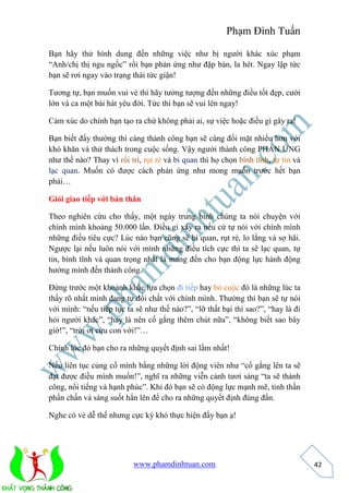 Phạm Đình Tuấn 
www.phamdinhtuan.com 
42 
Bạn hãy thử hình dung đến những việc như bị người khác xúc phạm 
“Anh/chị thị ngu ngốc” rồi bạn phản ứng như đập bàn, la hét. Ngay lập tức 
bạn sẽ rơi ngay vào trạng thái tức giận! 
Tương tự, bạn muốn vui vẻ thì hãy tưởng tượng đến những điều tốt đẹp, cười 
lớn và ca một bài hát yêu đời. Tức thì bạn sẽ vui lên ngay! 
Cảm xúc do chính bạn tạo ra chứ không phải ai, sự việc hoặc điều gì gây ra! 
Bạn biết đấy thường thì càng thành công bạn sẽ càng đối mặt nhiều hơn với 
khó khăn và thử thách trong cuộc sống. Vậy người thành công PHẢN ỨNG 
như thế nào? Thay vì rối trí, rụt rè và bi quan thì họ chọn bình tĩnh, tự tin và 
lạc quan. Muốn có được cách phản ứng như mong muốn trước hết bạn 
phải… 
Giỏi giao tiếp với bản thân 
Theo nghiên cứu cho thấy, một ngày trung bình chúng ta nói chuyện với 
chính mình khoảng 50.000 lần. Điều gì xảy ra nếu cứ tự nói với chính mình 
những điều tiêu cực? Lúc nào bạn cũng sẽ bi quan, rụt rè, lo lắng và sợ hãi. 
Ngược lại nếu luôn nói với mình những điều tích cực thì ta sẽ lạc quan, tự 
tin, bình tĩnh và quan trọng nhất là mang đến cho bạn động lực hành động 
hướng mình đến thành công. 
Đứng trước một khoảnh khắc lựa chọn đi tiếp hay bỏ cuộc đó là những lúc ta 
thấy rõ nhất mình đang tự đối chất với chính mình. Thường thì bạn sẽ tự nói 
với mình: “nếu tiếp tục ta sẽ như thế nào?”, “lỡ thất bại thì sao?”, “hay là đi 
hỏi người khác”, “hay là nên cố gắng thêm chút nữa”, “không biết sao bây 
giờ!”, “trời ơi cứu con với!”… 
Chính lúc đó bạn cho ra những quyết định sai lầm nhất! 
Nếu liên tục củng cố mình bằng những lời động viên như “cố gắng lên ta sẽ 
đạt được điều mình muốn!”, nghĩ ra những viễn cảnh tươi sáng “ta sẽ thành 
công, nổi tiếng và hạnh phúc”. Khi đó bạn sẽ có động lực mạnh mẽ, tinh thần 
phấn chấn và sáng suốt hẳn lên để cho ra những quyết định đúng đắn. 
Nghe có vẻ dễ thế nhưng cực kỳ khó thực hiện đấy bạn ạ! 
 