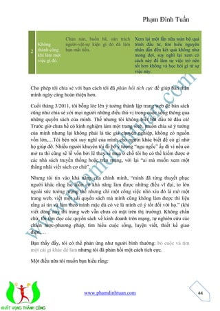 Phạm Đình Tuấn 
www.phamdinhtuan.com 
44 
2 
Không 
thành công 
khi làm một 
việc gì đó. 
Chán nản, buồn bã, oán trách 
người-vật-sự kiện gì đó đã làm 
bạn mất tiền. 
Xem lại một lần nữa toàn bộ quá 
trình đầu tư, tìm hiểu nguyên 
nhân dẫn đến kết quả không như 
mong đợi, suy nghĩ lại xem có 
cách này để làm sự việc trở nên 
tốt hơn không và học hỏi gì từ sự 
việc này. 
Cho phép tôi chia sẻ với bạn cách tôi đã phản hồi tích cực để giúp bản thân 
mình ngày càng hoàn thiện hơn. 
Cuối tháng 3/2011, tôi bỗng lóe lên ý tưởng thành lập trang web để bán sách 
cũng như chia sẻ với mọi người những điều thú vị trong cuộc sống thông qua 
những quyển sách của mình. Thế nhưng tôi không biết bắt đầu từ đâu cả! 
Trước giờ chưa hề có kinh nghiệm làm một trang web, muốn chia sẻ ý tưởng 
của mình nhưng lại không phải là tác giả chuyên nghiệp, không có nguồn 
vốn lớn,…Tôi bèn nói suy nghĩ của mình cho người khác biết để có gì nhờ 
họ giúp đỡ. Nhiều người khuyên tôi từ bỏ ý tưởng “ngu ngốc” ấy đi vì nếu có 
mở ra thì cũng sẽ lỗ vốn bởi lẽ thay vì mua ở chỗ tôi họ có thể kiếm được ở 
các nhà sách truyền thống hoặc trên mạng, với lại “ai mà muốn xem một 
thằng nhãi viết sách cơ chứ”. 
Nhưng tôi tin vào khả năng của chính mình, “mình đã từng thuyết phục 
người khác rằng họ luôn có khả năng làm được những điều vĩ đại, to lớn 
ngoài sức tưởng tượng thế nhưng chỉ một công việc nhỏ xíu đó là mở một 
trang web, viết một vài quyển sách mà mình cũng không làm được thì liệu 
rằng ai tin và làm theo mình mặc dù có vẻ là mình có ý tốt đối với họ.” (khi 
viết dòng này thì trang web vẫn chưa có mặt trên thị trường). Không chần 
chừ, tôi tìm đọc các quyển sách về kinh doanh trên mạng, tự nghiên cứu các 
chiến lược-phương pháp, tìm hiểu cuộc sống, luyện viết, thiết kế giao 
diện,… 
Bạn thấy đấy, tôi có thể phản ứng như người bình thường: bỏ cuộc và tìm 
một cái gì khác để làm nhưng tôi đã phản hồi một cách tích cực. 
Một điều nữa tôi muốn bạn hiểu rằng: 
 