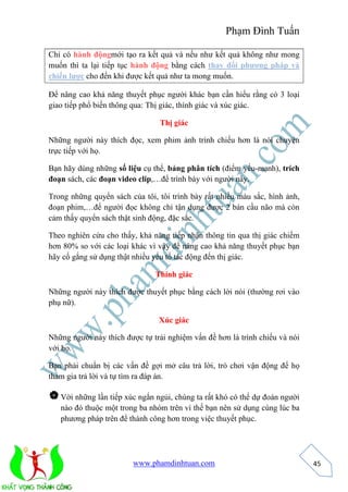 Phạm Đình Tuấn 
www.phamdinhtuan.com 
45 
Chỉ có hành độngmới tạo ra kết quả và nếu như kết quả không như mong 
muốn thì ta lại tiếp tục hành động bằng cách thay đổi phương pháp và 
chiến lược cho đến khi được kết quả như ta mong muốn. 
Để nâng cao khả năng thuyết phục người khác bạn cần hiểu rằng có 3 loại 
giao tiếp phổ biến thông qua: Thị giác, thính giác và xúc giác. 
Thị giác 
Những người này thích đọc, xem phim ảnh trình chiếu hơn là nói chuyện 
trực tiếp với họ. 
Bạn hãy dùng những số liệu cụ thể, bảng phân tích (điểm yếu-mạnh), trích 
đoạn sách, các đoạn video clip,…để trình bày với người này. 
Trong những quyển sách của tôi, tôi trình bày rất nhiều màu sắc, hình ảnh, 
đoạn phim,…để người đọc không chỉ tận dụng được 2 bán cầu não mà còn 
cảm thấy quyển sách thật sinh động, đặc sắc. 
Theo nghiên cứu cho thấy, khả năng tiếp nhận thông tin qua thị giác chiếm 
hơn 80% so với các loại khác vì vậy để nâng cao khả năng thuyết phục bạn 
hãy cố gắng sử dụng thật nhiều yếu tố tác động đến thị giác. 
Thính giác 
Những người này thích được thuyết phục bằng cách lời nói (thường rơi vào 
phụ nữ). 
Xúc giác 
Những người này thích được tự trải nghiệm vấn đề hơn là trình chiếu và nói 
với họ. 
Bạn phải chuẩn bị các vấn đề gợi mở câu trả lời, trò chơi vận động để họ 
tham gia trả lời và tự tìm ra đáp án. 
 Vời những lần tiếp xúc ngắn ngủi, chúng ta rất khó có thể dự đoán người 
nào đó thuộc một trong ba nhóm trên vì thế bạn nên sử dụng cùng lúc ba 
phương pháp trên để thành công hơn trong việc thuyết phục. 
 