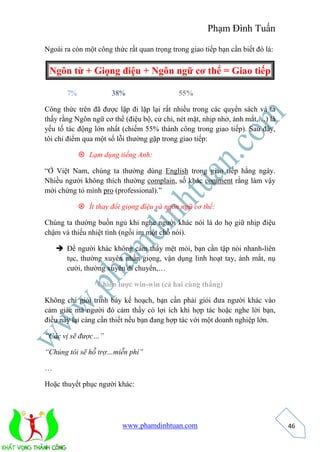 Phạm Đình Tuấn 
www.phamdinhtuan.com 
46 
Ngoài ra còn một công thức rất quan trọng trong giao tiếp bạn cần biết đó là: 
Ngôn từ + Giọng điệu + Ngôn ngữ cơ thể = Giao tiếp 
7% 38% 55% 
Công thức trên đã được lặp đi lặp lại rất nhiều trong các quyển sách và ta 
thấy rằng Ngôn ngữ cơ thể (điệu bộ, cử chỉ, nét mặt, nhịp nhở, ánh mắt,…) là 
yếu tố tác động lớn nhất (chiếm 55% thành công trong giao tiếp). Sau đây, 
tôi chỉ điểm qua một số lỗi thường gặp trong giao tiếp: 
 Lạm dụng tiếng Anh: 
“Ở Việt Nam, chúng ta thường dùng English trong giao tiếp hằng ngày. 
Nhiều người không thích thường complain, số khác comment rằng làm vậy 
mới chứng tỏ mình pro (professional).” 
 Ít thay đổi giọng điệu và ngôn ngữ cơ thể: 
Chúng ta thường buồn ngủ khi nghe người khác nói là do họ giữ nhịp điệu 
chậm và thiếu nhiệt tình (ngồi im một chỗ nói). 
 Để người khác không cảm thấy mệt mỏi, bạn cần tập nói nhanh-liên 
tục, thường xuyên nhấn giọng, vận dụng linh hoạt tay, ánh mắt, nụ 
cười, thường xuyên di chuyển,… 
Chiến lược win-win (cả hai cùng thắng) 
Không chỉ giỏi trình bày kế hoạch, bạn cần phải giỏi đưa người khác vào 
cảm giác mà người đó cảm thấy có lợi ích khi hợp tác hoặc nghe lời bạn, 
điều này lại càng cần thiết nếu bạn đang hợp tác với một doanh nghiệp lớn. 
“Các vị sẽ được…” 
“Chúng tôi sẽ hỗ trợ…miễn phí” 
… 
Hoặc thuyết phục người khác: 
 