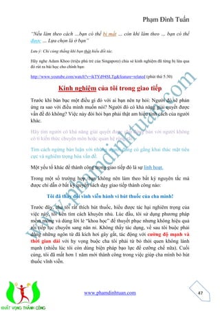 Phạm Đình Tuấn 
www.phamdinhtuan.com 
47 
“Nếu làm theo cách …bạn có thể bị mất … còn khi làm theo … bạn có thể 
được … Lựa chọn là ở bạn” 
Lưu ý: Chỉ cùng thắng khi bạn thật hiểu đối tác. 
Hãy nghe Adam Khoo (triệu phú trẻ của Singapore) chia sẻ kinh nghiệm đã từng bị lừa qua 
đó rút ra bài học cho chính bạn: 
http://www.youtube.com/watch?v=ikTYd94SLTg&feature=related (phút thứ 5:30) 
Kinh nghiệm của tôi trong giao tiếp 
Trước khi bàn bạc một điều gì đó với ai bạn nên tự hỏi: Người đó sẽ phản 
ứng ra sao với điều mình muốn nói? Người đó có khả năng giải quyết được 
vấn đề đó không? Việc này đòi hỏi bạn phải thật am hiểu tính cách của người 
khác. 
Hãy tìm người có khả năng giải quyết được chứ đừng bàn với người không 
có tí kiến thức chuyên môn hoặc quan hệ rộng rãi. 
Tìm cách ngừng bàn luận với những người đang có gắng khai thác mặt tiêu 
cực và nghiêm trọng hóa vấn đề. 
Một yếu tố khác để thành công trong giao tiếp đó là sự linh hoạt. 
Trong một số trường hợp, bạn không nên làm theo bất kỳ nguyên tắc mà 
được chỉ dẫn ở bất kỳ quyển sách dạy giao tiếp thành công nào: 
Tôi đã thay đổi vĩnh viễn hành vi hút thuốc của cha mình! 
Trước đây, cha tôi rất thích hút thuốc, hiểu được tác hại nghiêm trọng của 
việc này, tôi liền tìm cách khuyên nhủ. Lúc đầu, tôi sử dụng phương pháp 
mềm mỏng và dùng lời lẻ “khoa học” để thuyết phục nhưng không hiệu quả 
rồi tiếp tục chuyển sang năn nỉ. Không thấy tác dụng, về sau tôi buộc phải 
dùng những ngôn từ đã kích hơi gây gắt, tác động với cường độ mạnh và 
thời gian dài với hy vọng buộc cha tôi phải từ bỏ thói quen không lành 
mạnh (nhiều lúc tôi còn dùng biện pháp bạo lực để cưỡng chế nữa). Cuối 
cùng, tôi đã mất hơn 1 năm mới thành công trong việc giúp cha mình bỏ hút 
thuốc vĩnh viễn. 
 