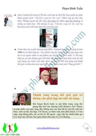 Phạm Đình Tuấn 
www.phamdinhtuan.com 
51 
 Jack Canfield đã từng bị 33 nhà xuất bản từ chối khi ông muốn họ phát 
hành quyển sách “Chicken soup for the soul” (Món súp gà cho tâm 
hồn). Những người đó cho rằng nội dung tác phẩm quá tầm thường sẽ 
chẳng ai muốn đọc. Thế nhưng về sau “Chicken soup for the soul”lại 
bán được hơn 100 triệu bản trên toàn thế giới. 
 Trước khi cho ra đời thương hiệu KFC, Harland Sanders đã từng bị hơn 
1000 lời từ chối hợp tác. Tuy nhiên, ông đã vững tin rằng một ngày nào 
đó sẽ có người nhận ra sản phẩm của ông là tuyệt vời nhất. Vì thế ông 
tiếp tục gỏ cửa những ngôi nhà khác để chào bán công thức món gà rán 
siêu hạng của mình. Giờ đây, KFC có hơn 32.000 cửa hàng trên khắp 
thế giới và hầu như mọi người đều quen thuộc hình ảnh “Ông già KFC”. 
 
Thành công trong thế giới giải trí 
không cần phải đẹp mà nhờ tài năng. 
Khi Susan Boyle bước ra sân khấu trong vòng thử 
giọng đầu tiên của chương trình Britain’s Got Talent, 
cô mặc chiếc váy màu vàng, đầy những cảm xúc như bất kỳ một thí sinh nào 
khác: chút sợ hãi, hồi hộp. Với Susan, có thêm một chút phấn khích. Cô hơi 
mập, răng không đều, tóc tai bù xù. Bề ngoài…ngay lập tức khiến khán giả 
la ó, huýt sáo chê bai; ban giám khảo nhíu mày tỏ ý coi thường. 
 