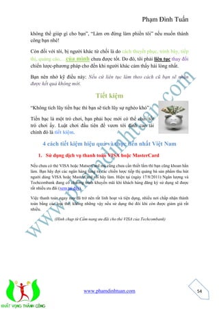 Phạm Đình Tuấn 
www.phamdinhtuan.com 
54 
không thể giúp gì cho bạn”, “Làm ơn đừng làm phiền tôi” nếu muốn thành 
công bạn nhé! 
Còn đối với tôi, bị người khác từ chối là do cách thuyết phục, trình bày, tiếp 
thị, quảng cáo,…của mình chưa được tốt. Do đó, tôi phải liên tục thay đổi 
chiến lược-phương pháp cho đến khi người khác cảm thấy hài lòng nhất. 
Bạn nên nhớ kỹ điều này: Nếu cứ liên tục làm theo cách cũ bạn sẽ nhận 
được kết quả không mới. 
Tiết kiệm 
“Không tích lũy tiền bạc thì bạn sẽ tích lũy sự nghèo khó” 
Tiền bạc là một trò chơi, bạn phải học mới có thể chơi tốt 
trò chơi ấy. Luật chơi đầu tiên để vươn tới đỉnh cao tài 
chính đó là tiết kiệm. 
4 cách tiết kiệm hiệu quả và thực tiễn nhất Việt Nam 
1. Sử dụng dịch vụ thanh toán VISA hoặc MasterCard 
Nếu chưa có thẻ VISA hoặc MatserCard mà cũng chưa cần thiết lắm thì bạn cũng khoan hẳn 
làm. Bạn hãy đợi các ngân hàng tung ra các chiến lược tiếp thị quảng bá sản phẩm thu hút 
người dùng VISA hoặc MasterCard rồi hãy làm. Hiện tại (ngày 17/8/2011) Ngân lượng và 
Techcombank đang có chương trình khuyến mãi khi khách hàng đăng ký sử dụng sẽ được 
rất nhiều ưu đãi (xem tại đây). 
Việc thanh toán ngay nay đã trở nên rất linh hoạt và tiện dụng, nhiều nơi chấp nhận thành 
toán bằng các loại thẻ, không những vậy nếu sử dụng thẻ đôi khi còn được giảm giá rất 
nhiều. 
(Hình chụp từ Cẩm nang ưu đãi cho thẻ VISA của Techcombank) 
 