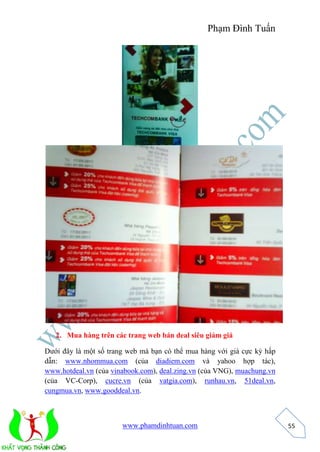 Phạm Đình Tuấn 
www.phamdinhtuan.com 
55 
2. Mua hàng trên các trang web bán deal siêu giảm giá 
Dưới đây là một số trang web mà bạn có thể mua hàng với giá cực kỳ hấp 
dẫn: www.nhommua.com (của diadiem.com và yahoo hợp tác), 
www.hotdeal.vn (của vinabook.com), deal.zing.vn (của VNG), muachung.vn 
(của VC-Corp), cucre.vn (của vatgia.com), runhau.vn, 51deal.vn, 
cungmua.vn, www.gooddeal.vn. 
 
