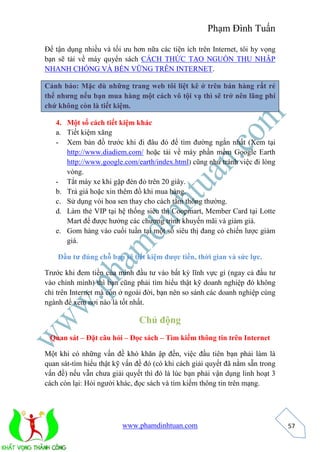 Phạm Đình Tuấn 
www.phamdinhtuan.com 
57 
Để tận dụng nhiều và tối ưu hơn nữa các tiện ích trên Internet, tôi hy vọng 
bạn sẽ tải về máy quyển sách CÁCH THỨC TẠO NGUỒN THU NHẬP 
NHANH CHÓNG VÀ BỀN VỮNG TRÊN INTERNET. 
Cảnh báo: Mặc dù những trang web tôi liệt kê ở trên bán hàng rất rẻ 
thế nhưng nếu bạn mua hàng một cách vô tội vạ thì sẽ trở nên lãng phí 
chứ không còn là tiết kiệm. 
4. Một số cách tiết kiệm khác 
a. Tiết kiệm xăng 
- Xem bản đồ trước khi đi đâu đó để tìm đường ngắn nhất (Xem tại 
http://www.diadiem.com/ hoặc tải về máy phần mềm Google Earth 
http://www.google.com/earth/index.html) cũng như tránh việc đi lòng 
vòng. 
- Tắt máy xe khi gặp đèn đỏ trên 20 giây. 
b. Trả giá hoặc xin thêm đồ khi mua hàng. 
c. Sử dụng vòi hoa sen thay cho cách tắm thông thường. 
d. Làm thẻ VIP tại hệ thống siêu thị Coopmart, Member Card tại Lotte 
Mart để được hưởng các chương trình khuyến mãi và giảm giá. 
e. Gom hàng vào cuối tuần tại một số siêu thị đang có chiến lược giảm 
giá. 
Đầu tư đúng chỗ bạn sẽ tiết kiệm được tiền, thời gian và sức lực. 
Trước khi đem tiền của mình đầu tư vào bất kỳ lĩnh vực gì (ngay cả đầu tư 
vào chính mình) thì bạn cũng phải tìm hiểu thật kỹ doanh nghiệp đó không 
chỉ trên Internet mà còn ở ngoài đời, bạn nên so sánh các doanh nghiệp cùng 
ngành để xem nơi nào là tốt nhất. 
Chủ động 
Quan sát – Đặt câu hỏi – Đọc sách – Tìm kiếm thông tin trên Internet 
Một khi có những vấn đề khó khăn ập đến, việc đầu tiên bạn phải làm là 
quan sát-tìm hiểu thật kỹ vấn đề đó (có khi cách giải quyết đã nằm sẵn trong 
vấn đề) nếu vẫn chưa giải quyết thì đó là lúc bạn phải vận dụng linh hoạt 3 
cách còn lại: Hỏi người khác, đọc sách và tìm kiếm thông tin trên mạng. 
 