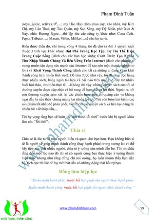 Phạm Đình Tuấn 
www.phamdinhtuan.com 
59 
(soya, juicie, active), 00,…; mỳ Hảo Hảo (tôm chua cay, xào khô), mỳ Kim 
Chi, mỳ Lẩu Thái, mỳ Táo Quân, mỳ Sao Sáng, mỳ Đệ Nhất, phở Xưa & 
Nay, cháo Hương Ngọc,…thì lập tức các công ty khác như: Coca Cola, 
Pepsi, Tribeco,…; Masan, Vifon, Miliket…sẽ cho họ ra rìa. 
Hiểu được điều đó, chỉ trong vòng 4 tháng tôi đã cho ra đời 3 quyển sách 
thuộc 3 lĩnh vực khác nhau: Đột Phá Trong Học Tập, Tự Tin Thể Hiện 
Trong Cuộc Sống (dành cho các bạn học sinh); Cách Thức Tạo Nguồn 
Thu Nhập Nhanh Chóng Và Bền Vững Trên Internet (dành cho những ai 
mong muốn tận dụng sức mạnh của Internet để tạo nên một doanh nghiệp to 
lớn) và Khát Vọng Thành Công (dành cho tất cả những ai đang khao khát 
thành công trên nhiều lĩnh vực). Để làm được như vậy, tôi đã phải đọc hàng 
chục nhiều sách, hàng ngàn tài liệu và bài báo trên mạng, đi dự rất nhiều 
buổi hội thảo, tìm hiểu thực tế,…Không chỉ vậy, những quyển sách của tôi sẽ 
thường xuyên được cập nhật và bổ sung để hạn chế sự lỗi thời. Ngoài ra, tôi 
còn thường xuyên xem xét lại các chiến lược tiếp thị-quảng cáo và không 
ngại đầu tư nếu thấy chúng mang lại nhiều lợi ích. Tôi còn luôn tìm kiếm các 
sản phẩm tốt nhất để phân phối, viết thêm các quyển sách và liên tục đăng tải 
nhiều bài viết hấp dẫn,… 
Tôi hy vọng rằng bạn sẽ luôn “tự làm mình lỗi thời” trước khi bị người khác 
làm cho “lỗi thời”. 
Chia sẻ 
Chia sẻ là lúc ta để mọi người hiểu và quan tâm bạn hơn. Bạn không biết ai 
sẽ là người sẽ giúp mình thành công (hay hạnh phúc) trong tương lai vì thế 
hãy tiếp xúc thật nhiều người, chia sẻ ý tưởng của mình đến họ. Tôi tin chắc 
rằng đến một lúc nào đó thì sẽ có người cùng bạn thực hiện ý tưởng thành 
hiện thực nhưng nhớ rằng đừng chỉ nói suông, họ luôn muốn thấy bạn tiến 
bộ, tích cực thì lúc đó họ mới bắt đầu có những động thái hỗ trợ bạn. 
Đồng tâm hiệp lực 
“Muốn mình hạnh phúc, trước hết bạn phải cho người khác hạnh phúc. 
Muốn mình thành công, trước hết bạn phải cho người khác thành công.” 
 