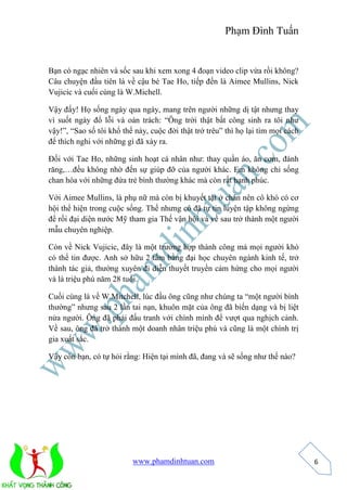 Phạm Đình Tuấn 
www.phamdinhtuan.com 
6 
Bạn có ngạc nhiên và sốc sau khi xem xong 4 đoạn video clip vừa rồi không? 
Câu chuyện đầu tiên là về cậu bé Tae Ho, tiếp đến là Aimee Mullins, Nick 
Vujicic và cuối cùng là W.Michell. 
Vậy đấy! Họ sống ngày qua ngày, mang trên người những dị tật nhưng thay 
vì suốt ngày đổ lỗi và oán trách: “Ông trời thật bất công sinh ra tôi như 
vậy!”, “Sao số tôi khổ thế này, cuộc đời thật trớ trêu” thì họ lại tìm mọi cách 
để thích nghi với những gì đã xảy ra. 
Đối với Tae Ho, những sinh hoạt cá nhân như: thay quần áo, ăn cơm, đánh 
răng,…đều không nhờ đến sự giúp đỡ của người khác. Em không chỉ sống 
chan hòa với những đứa trẻ bình thường khác mà còn rất hạnh phúc. 
Với Aimee Mullins, là phụ nữ mà còn bị khuyết tật ở chân nên cô khó có cơ 
hội thể hiện trong cuộc sống. Thế nhưng cô đã tự tin luyện tập không ngừng 
để rồi đại diện nước Mỹ tham gia Thế vận hội và về sau trở thành một người 
mẫu chuyên nghiệp. 
Còn về Nick Vujicic, đây là một trường hợp thành công mà mọi người khó 
có thể tin được. Anh sở hữu 2 tấm bằng đại học chuyên ngành kinh tế, trở 
thành tác giả, thường xuyên đi diễn thuyết truyền cảm hứng cho mọi người 
và là triệu phú năm 28 tuổi. 
Cuối cùng là về W.Mitchell, lúc đầu ông cũng như chúng ta “một người bình 
thường” nhưng sau 2 lần tai nạn, khuôn mặt của ông đã biến dạng và bị liệt 
nửa người. Ông đã phải đấu tranh với chính mình để vượt qua nghịch cảnh. 
Về sau, ông đã trở thành một doanh nhân triệu phú và cũng là một chính trị 
gia xuất sắc. 
Vậy còn bạn, có tự hỏi rằng: Hiện tại mình đã, đang và sẽ sống như thế nào? 
 