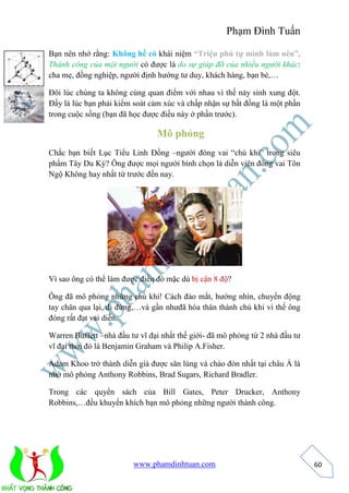 Phạm Đình Tuấn 
www.phamdinhtuan.com 
60 
Bạn nên nhớ rằng: Không hề có khái niệm “Triệu phú tự mình làm nên”. 
Thành công của một người có được là do sự giúp đỡ của nhiều người khác: 
cha mẹ, đồng nghiệp, người định hướng tư duy, khách hàng, bạn bè,… 
Đôi lúc chúng ta không cùng quan điểm với nhau vì thế nảy sinh xung đột. 
Đấy là lúc bạn phải kiểm soát cảm xúc và chấp nhận sự bất đồng là một phần 
trong cuộc sống (bạn đã học được điều này ở phần trước). 
Mô phỏng 
Chắc bạn biết Lục Tiểu Linh Đồng –người đóng vai “chú khỉ” trong siêu 
phẩm Tây Du Ký? Ông được mọi người bình chọn là diễn viên đóng vai Tôn 
Ngộ Không hay nhất từ trước đến nay. 
Vì sao ông có thể làm được điều đó mặc dù bị cận 8 độ? 
Ông đã mô phỏng những chú khỉ! Cách đảo mắt, hướng nhìn, chuyển động 
tay chân qua lại, đi đứng,…và gần nhưđã hóa thân thành chú khỉ vì thế ông 
đóng rất đạt vai diễn. 
Warren Buffett –nhà đầu tư vĩ đại nhất thế giới- đã mô phỏng từ 2 nhà đầu tư 
vĩ đại thời đó là Benjamin Graham và Philip A.Fisher. 
Adam Khoo trở thành diễn giả được săn lùng và chào đón nhất tại châu Á là 
nhờ mô phỏng Anthony Robbins, Brad Sugars, Richard Bradler. 
Trong các quyển sách của Bill Gates, Peter Drucker, Anthony 
Robbins,…đều khuyến khích bạn mô phỏng những người thành công. 
 