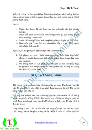 Phạm Đình Tuấn 
www.phamdinhtuan.com 
61 
Việc mô phỏng chỉ đơn giản là học hỏi những tinh hoa, tránh những thất bại 
của người đi trước vì thế bạn càng thành thạo việc mô phỏng bạn sẽ nhanh 
chóng thành công. 
Do đó: 
- Muốn chơi bóng đá giỏi bạn cần mô phỏngcác cầu thủ chuyên 
nghiệp. 
- Muốn viết sách hay bạn cần mô phỏngcác tác giả của những quyển 
sách bán chạy -“best-seller”. 
- Muốn bán hàng giỏi bạn phải mô phỏng những chuyên gia bán hàng. 
 Bạn muốn giỏi ở một lĩnh vực nào đó bạn hãy học hỏi những người 
giỏi nhất ở lĩnh vực đó. 
Ngoài ra, để mô phỏng tốt bạn nên bạn làm 2 điều sau đây: 
1. Mô phỏng suy nghĩ: “luôn luôn lắng nghe, luôn luôn thấu hiểu” 
những gì người đó nói, đọc thật nhiều những thông tin có liên quan 
đến người đó. 
2. Mô phỏng hành vi: Bạn phải quan sát người đó làm việc (nếu được 
thì phải tìm hiểu rõ nguyên nhân vì sao lại làm như thế này mà không 
làm khác đi) và làm theo. 
Bí Quyết Sống Khỏe 
“Thành công chỉ đến khi bạn đủ sức khỏe để theo đuổi đến cùng” 
Thế nhưng rất ít người tìm hiểu về những điều lên quan đến chủ đề “làm thế 
nào để sống khỏe”. Một phần là do cách được giáo dục từ nhỏ đến giờ và 
cũng do bạn xem nhẹ nó. 
Gần đây một vài bài báo viết về những người trí thức có vấn đề về tâm lý 
ngày càng nhiều. Cũng dễ hiểu thôi họ chỉ biết về lĩnh vực chuyên môn mà 
mình đang làm chứ có quan tâm đến lối sống, gia đình,…do đó mắc bệnh là 
điều tất nhiên! 
Căng thẳng (Stress) liên tục dẫn đến tình trạng rối loạn tâm sinh lý và các 
chức năng của các bộ phận trong cơ thể. Nhật là nước có nhiều người tử 
 