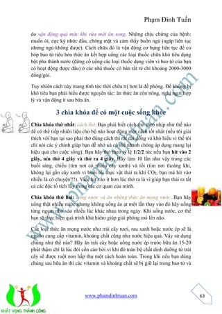 Phạm Đình Tuấn 
www.phamdinhtuan.com 
63 
do vận động quá mức khi vừa mới ăn xong. Những chịu chứng của bệnh: 
muốn ói, cực kỳ nhức đầu, chóng mặt và cảm thấy buồn ngủ (ngáp liên tục 
nhưng ngủ không được). Cách chữa đó là vận động cơ bụng liên tục để co 
bóp bao tử tiêu hóa thức ăn kết hợp uống các loại thuốc chữa khó tiêu dạng 
bột pha thành nước (đừng cố uống các loại thuốc dạng viên vì bao tử của bạn 
có hoạt động được đâu) ở các nhà thuốc có bán rất rẻ chỉ khoảng 2000-3000 
đồng/gói. 
Tuy nhiên cách này mang tính tức thời chữa trị hơn là đề phòng. Để không bị 
khó tiêu bạn phải hiểu được nguyên tắc: ăn thức ăn còn nóng, nghỉ ngơi hợp 
lý và vận động ít sau bữa ăn. 
3 chìa khóa để có một cuộc sống khỏe 
Chìa khóa thứ nhất: cách thở. Bạn phải biết cách thở theo nhịp như thế nào 
để có thể tiếp nhiên liệu cho bộ não hoạt động một cách tốt nhất (nếu tôi giải 
thích với bạn tại sao phải thở đúng cách thì rất dài dòng và khó hiểu vì thế tôi 
chỉ nói các ý chính giúp bạn dễ nhớ và có thể nhanh chóng áp dụng mang lại 
hiệu quả cho cuộc sống). Bạn hãy thở theo tỷ lệ 1/2/2 tức nếu bạn hít vào 2 
giây, nín thở 4 giây và thở ra 4 giây. Hãy làm 10 lần như vậy trong các 
buổi sáng, chiều (tìm nơi có nhiều cây xanh) và tối (tìm nơi thoáng khí, 
không lại gần cây xanh vì buổi tối thực vật thải ra khí CO2, bạn mà hít vào 
nhiều là có chuyện!!!). Việc hít vào ít hơn lúc thở ra là vì giúp bạn thải ra tất 
cả các độc tố tích lũy trong các cơ quan của mình. 
Chìa khóa thứ hai: uống nước và ăn những thức ăn mọng nước. Bạn hãy 
uống thật nhiều nước nhưng không uống ào ạt một lần thay vào đó hãy uống 
từng ngụm nhỏ vào nhiều lúc khác nhau trong ngày. Khi uống nước, cơ thể 
bạn sẽ thực hiện quá trình khử hidro giúp giải phóng oxi lên não. 
Các loại thức ăn mọng nước như trái cây tươi, rau xanh hoặc nước ép sẽ là 
nguồn cung cấp vitamin, khoáng chất cũng như nước hiệu quả. Vậy sử dụng 
chúng như thế nào? Hãy ăn trái cây hoặc uống nước ép trước bữa ăn 15-20 
phút thậm chí là lúc đói cồn cào bởi vì khi đó toàn bộ chất dinh dưỡng từ trái 
cây sẽ được ruột non hấp thụ một cách hoàn toàn. Trong khi nếu bạn dùng 
chúng sau bữa ăn thì các vitamin và khoáng chất sẽ bị giữ lại trong bao tử và 
 