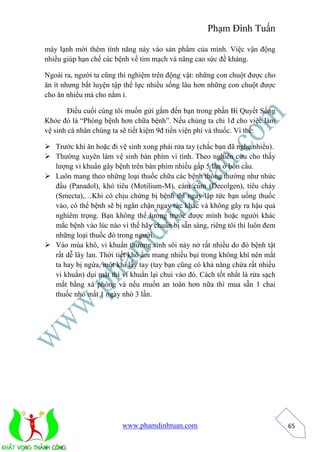 Phạm Đình Tuấn 
www.phamdinhtuan.com 
65 
máy lạnh mới thêm tính năng này vào sản phẩm của mình. Việc vận động 
nhiều giúp hạn chế các bệnh về tim mạch và nâng cao sức đề kháng. 
Ngoài ra, người ta cũng thí nghiệm trên động vật: những con chuột được cho 
ăn ít nhưng bắt luyện tập thể lực nhiều sống lâu hơn những con chuột được 
cho ăn nhiều mà cho nằm ì. 
Điều cuối cùng tôi muốn gửi gắm đến bạn trong phần Bí Quyết Sống 
Khỏe đó là “Phòng bệnh hơn chữa bệnh”. Nếu chúng ta chi 1đ cho việc làm 
vệ sinh cá nhân chúng ta sẽ tiết kiệm 9đ tiền viện phí và thuốc. Vì thế: 
 Trước khi ăn hoặc đi vệ sinh xong phải rửa tay (chắc bạn đã nghe nhiều). 
 Thường xuyên làm vệ sinh bàn phím vi tính. Theo nghiên cứu cho thấy 
lượng vi khuẩn gây bệnh trên bàn phím nhiều gấp 5 lần ở bồn cầu. 
 Luôn mang theo những loại thuốc chữa các bệnh thông thường như nhức 
đầu (Panadol), khó tiêu (Motilium-M), cảm cúm (Decolgen), tiêu chảy 
(Smecta),…Khi có chịu chứng bị bệnh thì ngay lập tức bạn uống thuốc 
vào, có thể bệnh sẽ bị ngăn chặn ngay tức khắc và không gây ra hậu quả 
nghiêm trọng. Bạn không thể lường trước được mình hoặc người khác 
mắc bệnh vào lúc nào vì thế hãy chuẩn bị sẵn sàng, riêng tôi thì luôn đem 
những loại thuốc đó trong người. 
 Vào mùa khô, vi khuẩn thường sinh sôi nảy nở rất nhiều do đó bệnh tật 
rất dễ lây lan. Thời tiết khô ẩm mang nhiều bụi trong không khí nên mắt 
ta hay bị ngứa, một khi lấy tay (tay bạn cũng có khả năng chứa rất nhiều 
vi khuẩn) dụi mắt thì vi khuẩn lại chui vào đó. Cách tốt nhất là rửa sạch 
mắt bằng xà phòng và nếu muốn an toàn hơn nữa thì mua sẵn 1 chai 
thuốc nhỏ mắt 1 ngày nhỏ 3 lần. 
 