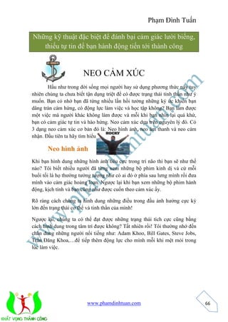 Phạm Đình Tuấn 
www.phamdinhtuan.com 
66 
Những kỹ thuật đặc biệt để đánh bại cảm giác lười biếng, 
thiếu tự tin để bạn hành động tiến tới thành công 
NEO CẢM XÚC 
Hầu như trong đời sống mọi người hay sử dụng phương thức này tuy 
nhiên chúng ta chưa biết tận dụng triệt để có được trạng thái tinh thần như ý 
muốn. Bạn có nhớ bạn đã từng nhiều lần hồi tưởng những ký ức khiến bạn 
dâng tràn cảm hứng, có động lực làm việc và học tập không? Bạn làm được 
một việc mà người khác không làm được và mỗi khi bạn nhìn lại quá khứ, 
bạn có cảm giác tự tin và hào hứng. Neo cảm xúc dựa trên nguyên lý đó. Có 
3 dạng neo cảm xúc cơ bản đó là: Neo hình ảnh, neo âm thanh và neo cảm 
nhận. Đầu tiên ta hãy tìm hiểu… 
Neo hình ảnh 
Khi bạn hình dung những hình ảnh tiêu cực trong trí não thì bạn sẽ như thế 
nào? Tôi biết nhiều người đã từng xem những bộ phim kinh dị và cứ mỗi 
buổi tối là họ thường tưởng tượng như có ai đó ở phía sau lưng mình rồi đưa 
mình vào cảm giác hoảng loạn. Ngược lại khi bạn xem những bộ phim hành 
động, kịch tính và bạn cũng như được cuốn theo cảm xúc ấy. 
Rõ ràng cách chúng ta hình dung những điều trong đầu ảnh hưởng cực kỳ 
lớn đến trạng thái cơ thể và tinh thần của mình! 
Ngược lại, chúng ta có thể đạt được những trạng thái tích cực cũng bằng 
cách hình dung trong tâm trí được không? Tất nhiên rồi! Tôi thường nhớ đến 
chân dung những người nổi tiếng như: Adam Khoo, Bill Gates, Steve Jobs, 
Trần Đăng Khoa,…để tiếp thêm động lực cho mình mỗi khi mệt mỏi trong 
lúc làm việc. 
 