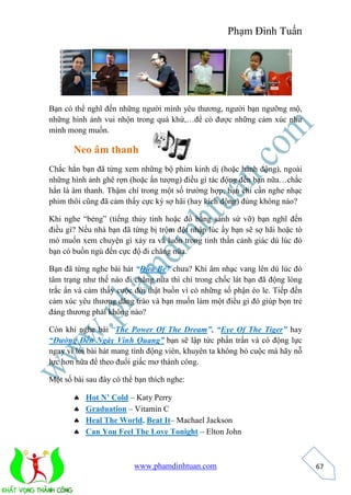 Phạm Đình Tuấn 
www.phamdinhtuan.com 
67 
Bạn có thể nghĩ đến những người mình yêu thương, người bạn ngưỡng mộ, 
những hình ảnh vui nhộn trong quá khứ,…để có được những cảm xúc như 
mình mong muốn. 
Neo âm thanh 
Chắc hẳn bạn đã từng xem những bộ phim kinh dị (hoặc hành động), ngoài 
những hình ảnh ghê rợn (hoặc ấn tượng) điều gì tác động đến bạn nữa…chắc 
hẳn là âm thanh. Thậm chí trong một số trường hợp, bạn chỉ cần nghe nhạc 
phim thôi cũng đã cảm thấy cực kỳ sợ hãi (hay kích động) đúng không nào? 
Khi nghe “bẻng” (tiếng thủy tinh hoặc đồ bằng sành sứ vỡ) bạn nghĩ đến 
điều gì? Nếu nhà bạn đã từng bị trộm đột nhập lúc ấy bạn sẽ sợ hãi hoặc tò 
mò muốn xem chuyện gì xảy ra và luôn trong tinh thần cảnh giác dù lúc đó 
bạn có buồn ngủ đến cực độ đi chăng nữa. 
Bạn đã từng nghe bài hát “Đứa Bé” chưa? Khi âm nhạc vang lên dù lúc đó 
tâm trạng như thế nào đi chẳng nữa thì chỉ trong chốc lát bạn đã động lòng 
trắc ẩn và cảm thấy cuộc đời thật buồn vì có những số phận éo le. Tiếp đến 
cảm xúc yêu thương dâng trào và bạn muốn làm một điều gì đó giúp bọn trẻ 
đáng thương phải không nào? 
Còn khi nghe bài “The Power Of The Dream”, “Eye Of The Tiger” hay 
“Đường Đến Ngày Vinh Quang” bạn sẽ lập tức phấn trấn và có động lực 
ngay vì lời bài hát mang tính động viên, khuyên ta không bỏ cuộc mà hãy nỗ 
lực hơn nữa để theo đuổi giấc mơ thành công. 
Một số bài sau đây có thể bạn thích nghe: 
 Hot N’ Cold – Katy Perry 
 Graduation – Vitamin C 
 Heal The World, Beat It– Machael Jackson 
 Can You Feel The Love Tonight – Elton John 
 