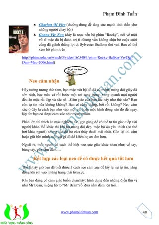 Phạm Đình Tuấn 
www.phamdinhtuan.com 
68 
 Chariots Of Fire (thường dùng để tăng sức mạnh tinh thần cho 
những người chạy bộ.) 
 Gonna Fly Now (đây là nhạc nền bộ phim “Rocky”, nói về một 
võ sĩ mặc dù bị đánh tơi tả nhưng vẫn không chịu bỏ cuộc cuối 
cùng đã giành thắng lợi do Sylvester Stallone thủ vai. Bạn có thể 
xem bộ phim trên 
http://phim.soha.vn/watch/3/video/167540/1/phim-Rocky-Balboa-Vo-Dai- 
Dam-Mau-2006.html) 
Neo cảm nhận 
Hãy tưởng tượng thử xem, bạn mặc một bộ đồ đã cũ mềm, mang đôi giày đã 
sờn rách, bạc màu và rồi bước một nơi sang trọng, xung quanh mọi người 
đều ăn mặc rất đẹp và sặc sỡ…Cảm giác của bạn lúc này như thế nào? Bạn 
còn tự tin nữa không không? Bạn có căng thẳng, bối rối không? Neo cảm 
xúc ở đây là cách bạn nhờ vào một vật hoặc một hành động nào đó để ngay 
lập tức bạn có được cảm xúc như mong muốn. 
Phần lớn thì thích ăn mặc nghiêm túc, gọn gàng để có thể tự tin giao tiếp với 
người khác. Số khác thì khi họ mang đôi dép, mặc bộ áo yêu thích (có thể 
hơi khác người) nhưng lúc đó họ cảm thấy thoải mái nhất. Còn lại thì cầm 
hoặc giữ bên mình một vật gì đó để khiến họ an tâm hơn. 
Ngoài ra, mỗi người có cách thể hiện neo xúc giác khác nhau như: vỗ tay, 
búng tay, giơ nắm đấm,… 
Kết hợp các loại neo để có được kết quả tốt hơn 
Thế là bây giờ bạn đã biết được 3 cách neo cảm xúc để lấy lại sự tự tin, năng 
động khi rơi vào những trạng thái tiêu cực. 
Khi bạn đang có cảm giác buồn chán hãy: hình dung đến những điều thú vị 
như Mr Bean, miệng hô to “Mr Bean” rồi đưa nắm đấm lên trời. 
 