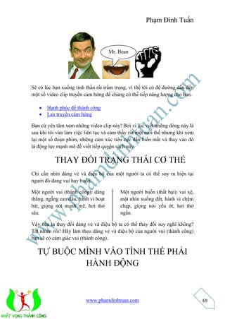Phạm Đình Tuấn 
Mr. Bean 
www.phamdinhtuan.com 
69 
Sẽ có lúc bạn xuống tinh thần rất trầm trọng, vì thế tôi có để đường dẫn đến 
một số video clip truyền cảm hứng để chúng có thể tiếp năng lượng cho bạn. 
 Hạnh phúc để thành công 
 Lan truyền cảm hứng 
Bạn cứ yên tâm xem những video clip này! Bởi vì lúc viết những dòng này là 
sau khi tôi vừa làm việc liên tục và cảm thấy rất mệt mỏi thế nhưng khi xem 
lại một số đoạn phim, những cảm xúc tiêu cực dần biến mất và thay vào đó 
là động lực mạnh mẽ để viết tiếp quyển sách này. 
THAY ĐỔI TRẠNG THÁI CƠ THỂ 
Chỉ cần nhìn dáng vẻ và điệu bộ của một người ta có thể suy ra hiện tại 
người đó đang vui hay buồn. 
Một người vui (thành công): dáng 
thẳng, ngẫng cao đầu, hành vi hoạt 
bát, giọng nói mạnh mẽ, hơi thở 
sâu. 
Một người buồn (thất bại): vai xệ, 
mặt nhìn xuống đất, hành vi chậm 
chạp, giọng nói yếu ớt, hơi thở 
ngắn. 
Vậy nếu ta thay đổi dáng vẻ và điệu bộ ta có thể thay đổi suy nghĩ không? 
Tất nhiên rồi! Hãy làm theo dáng vẻ và điệu bộ của người vui (thành công) 
bạn sẽ có cảm giác vui (thành công). 
TỰ BUỘC MÌNH VÀO TÌNH THẾ PHẢI 
HÀNH ĐỘNG 
 