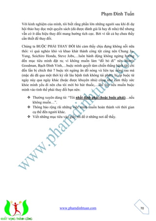 Phạm Đình Tuấn 
www.phamdinhtuan.com 
70 
Với kinh nghiệm của mình, tôi biết rằng phần lớn những người sau khi đi dự 
hội thảo hay đọc một quyển sách (dù được đánh giá là hay đi nữa) thế nhưng 
vẫn có ít dấu hiệu thay đổi mang hướng tích cực. Bởi vì tất cả họ chưa thấy 
cần thiết để thay đổi. 
Chúng ta BUỘC PHẢI THAY ĐỔI khi cảm thấy chịu đựng không nỗi nữa 
thôi: vì quá nghèo khó và khao khát thành công tột cùng nên Chung Ju- 
Yung, Soichiro Honda, Steve Jobs,…luôn hành động không ngừng hướng 
đến mục tiêu mình đặt ra; vì không muốn làm “đồ bỏ đi” nên Morris 
Goodman, Bạch Đình Vinh,…buộc mình quyết tâm chiến thắng bệnh tật; chỉ 
đến lần bị chích thứ 7 buộc tôi ngừng ăn đồ nóng và liên tục uống rau má 
(mặc dù đã qua một thời kỳ rất lâu bệnh tình không tái phát); bị ép buộc từ 
ngày này qua ngày khác (hoặc được khuyên nhủ) cũng như cảm thấy sức 
khỏe mình yếu đi nên cha tôi mới bỏ hút thuốc,…Do vậy nếu muốn buộc 
mình vào tình thế phải thay đổi bạn nên: 
 Thường xuyên dùng từ: “Tôi nhất định phải (hoặc buộc phải)…nếu 
không muốn…”. 
 Thông báo rộng rãi những việc mình muốn hoàn thành với thời gian 
cụ thể đến người khác. 
 Viết những mục tiêu vào giấy rồi để ở những nơi dễ thấy. 
 