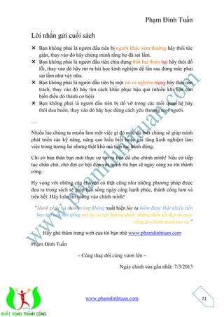Phạm Đình Tuấn 
www.phamdinhtuan.com 
71 
Lời nhắn gửi cuối sách 
 Bạn không phải là người đầu tiên bị người khác xem thường hãy thôi tức 
giận, thay vào đó hãy chứng minh rằng họ đã sai lầm. 
 Bạn không phải là người đầu tiên chịu đựng thất bại thảm hại hãy thôi đổ 
lỗi, thay vào đó hãy rút ra bài học kinh nghiệm để lần sau đừng mắc phải 
sai lầm như vậy nữa. 
 Bạn không phải là người đầu tiên bị một rủi ro nghiêm trọng hãy thôi oán 
trách, thay vào đó hãy tìm cách khắc phục hậu quả (nhiều khi bạn còn 
biến điều đó thành cơ hội). 
 Bạn không phải là người đầu tiên bị đổ vỡ trong các mối quan hệ hãy 
thôi đau buồn, thay vào đó hãy học đúng cách yêu thương mọi người. 
… 
Nhiều lúc chúng ta muốn làm một việc gì đó mặc dù biết chúng sẽ giúp mình 
phát triển các kỹ năng, nâng cao hiểu biết hoặc gia tăng kinh nghiệm làm 
việc trong tương lai nhưng thật khó mà tiếp tục hành động. 
Chỉ có bản thân bạn mới thực sự tạo ra tiền đồ cho chính mình! Nếu cứ tiếp 
tục chần chừ, chờ đợi cơ hội đến với mình thì bạn sẽ ngày càng xa rời thành 
công. 
Hy vọng với những câu chuyện có thật cũng như những phương pháp được 
đưa ra trong sách sẽ giúp bạn sống ngày càng hạnh phúc, thành công hơn và 
trên hết: Hãy luôn tin tưởng vào chính mình! 
“Hạnh phúc và thành công không xuất hiện lúc ta kiếm được thật nhiều tiền 
hay trở nên nổi tiếng mà lúc ta tận hưởng được những điều tốt đẹp từ cuộc 
sống do chính mình tạo ra.” 
Hãy ghé thăm trang web của tôi bạn nhé www.phamdinhtuan.com 
Phạm Đình Tuấn 
~ Cùng thay đổi cùng vươn lên ~ 
Ngày chỉnh sửa gần nhất: 7/3/2013 
