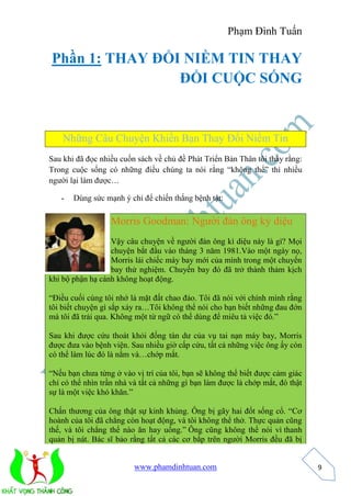 Phạm Đình Tuấn 
www.phamdinhtuan.com 
9 
Phần 1: THAY ĐỔI NIỀM TIN THAY 
ĐỔI CUỘC SỐNG 
Những Câu Chuyện Khiến Bạn Thay Đổi Niềm Tin 
Sau khi đã đọc nhiều cuốn sách về chủ đề Phát Triển Bản Thân tôi thấy rằng: 
Trong cuộc sống có những điều chúng ta nói rằng “không thể” thì nhiều 
người lại làm được… 
- Dùng sức mạnh ý chí để chiến thắng bệnh tật: 
Morris Goodman: Người đàn ông kỳ diệu 
Vậy câu chuyện về người đàn ông kì diệu này là gì? Mọi 
chuyện bắt đầu vào tháng 3 năm 1981.Vào một ngày nọ, 
Morris lái chiếc máy bay mới của mình trong một chuyến 
bay thử nghiệm. Chuyến bay đó đã trở thành thảm kịch 
khi bộ phận hạ cánh không hoạt động. 
“Điều cuối cùng tôi nhớ là mặt đất chao đảo. Tôi đã nói với chính mình rằng 
tôi biết chuyện gì sắp xảy ra…Tôi không thể nói cho bạn biết những đau đớn 
mà tôi đã trải qua. Không một từ ngữ có thể dùng để miêu tả việc đó.” 
Sau khi được cứu thoát khỏi đống tàn dư của vụ tai nạn máy bay, Morris 
được đưa vào bệnh viện. Sau nhiều giờ cấp cứu, tất cả những việc ông ấy còn 
có thể làm lúc đó là nằm và…chớp mắt. 
“Nếu bạn chưa từng ở vào vị trí của tôi, bạn sẽ không thể biết được cảm giác 
chỉ có thể nhìn trần nhà và tất cả những gì bạn làm được là chớp mắt, đó thật 
sự là một việc khó khăn.” 
Chấn thương của ông thật sự kinh khủng. Ông bị gãy hai đốt sống cổ. “Cơ 
hoành của tôi đã chẳng còn hoạt động, và tôi không thể thở. Thực quản cũng 
thế, và tôi chẳng thể nào ăn hay uống.” Ông cũng không thể nói vì thanh 
quản bị nát. Bác sĩ bảo rằng tất cả các cơ bắp trên người Morris đều đã bị 
 