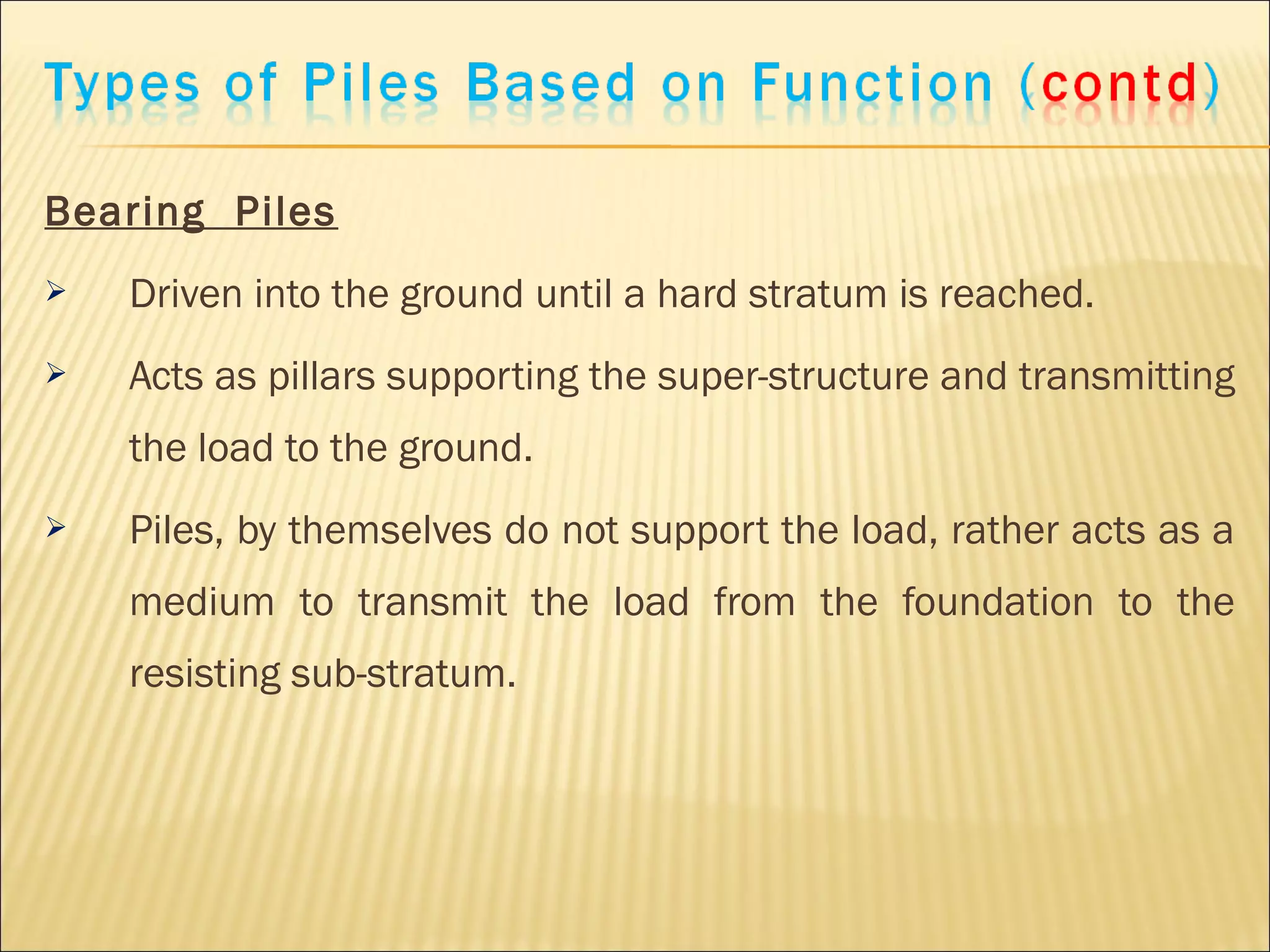 Bearing Piles
 Driven into the ground until a hard stratum is reached.
 Acts as pillars supporting the super-structure and transmitting
the load to the ground.
 Piles, by themselves do not support the load, rather acts as a
medium to transmit the load from the foundation to the
resisting sub-stratum.
 