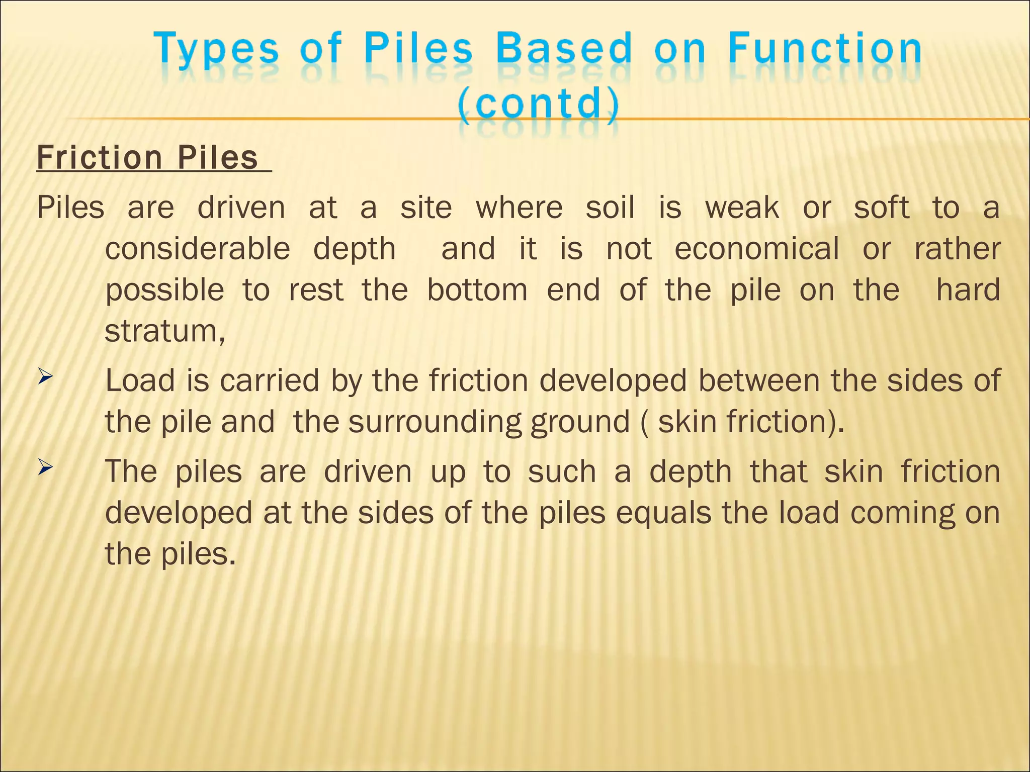 Friction Piles
Piles are driven at a site where soil is weak or soft to a
considerable depth and it is not economical or rather
possible to rest the bottom end of the pile on the hard
stratum,
 Load is carried by the friction developed between the sides of
the pile and the surrounding ground ( skin friction).
 The piles are driven up to such a depth that skin friction
developed at the sides of the piles equals the load coming on
the piles.
 