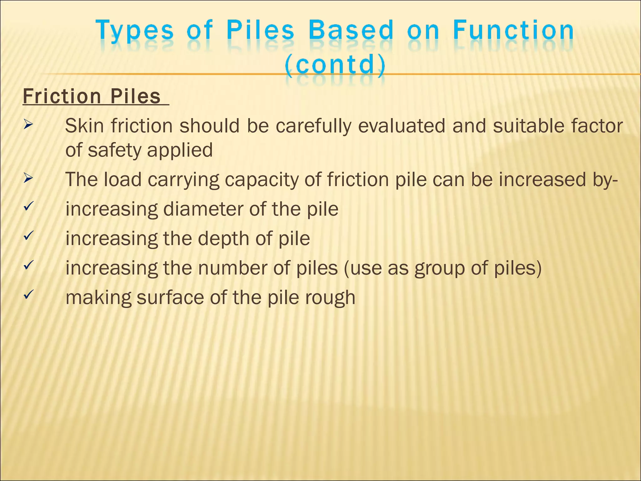 Friction Piles
 Skin friction should be carefully evaluated and suitable factor
of safety applied
 The load carrying capacity of friction pile can be increased by-
 increasing diameter of the pile
 increasing the depth of pile
 increasing the number of piles (use as group of piles)
 making surface of the pile rough
 