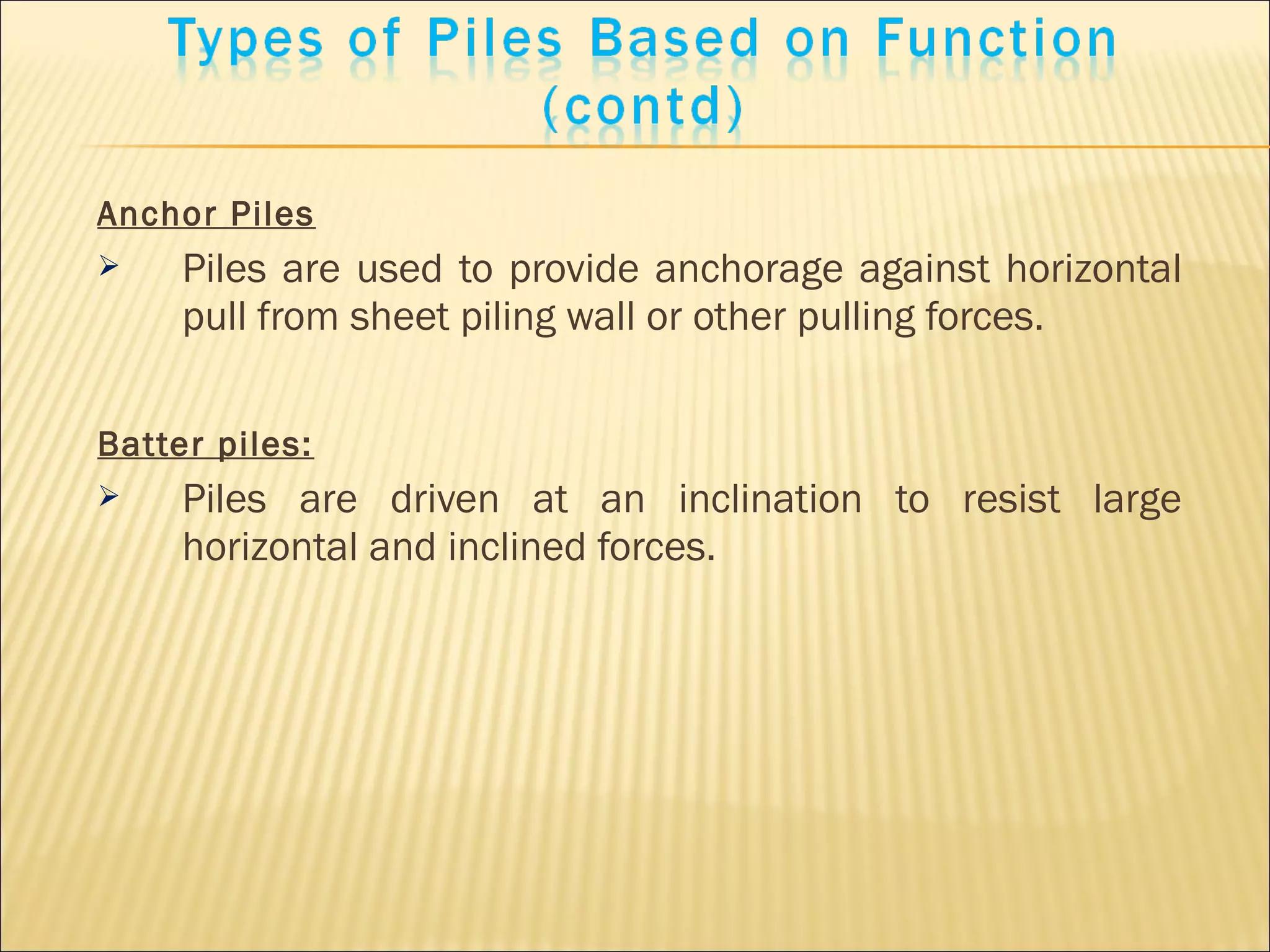 Anchor Piles
 Piles are used to provide anchorage against horizontal
pull from sheet piling wall or other pulling forces.
Batter piles:
 Piles are driven at an inclination to resist large
horizontal and inclined forces.
 