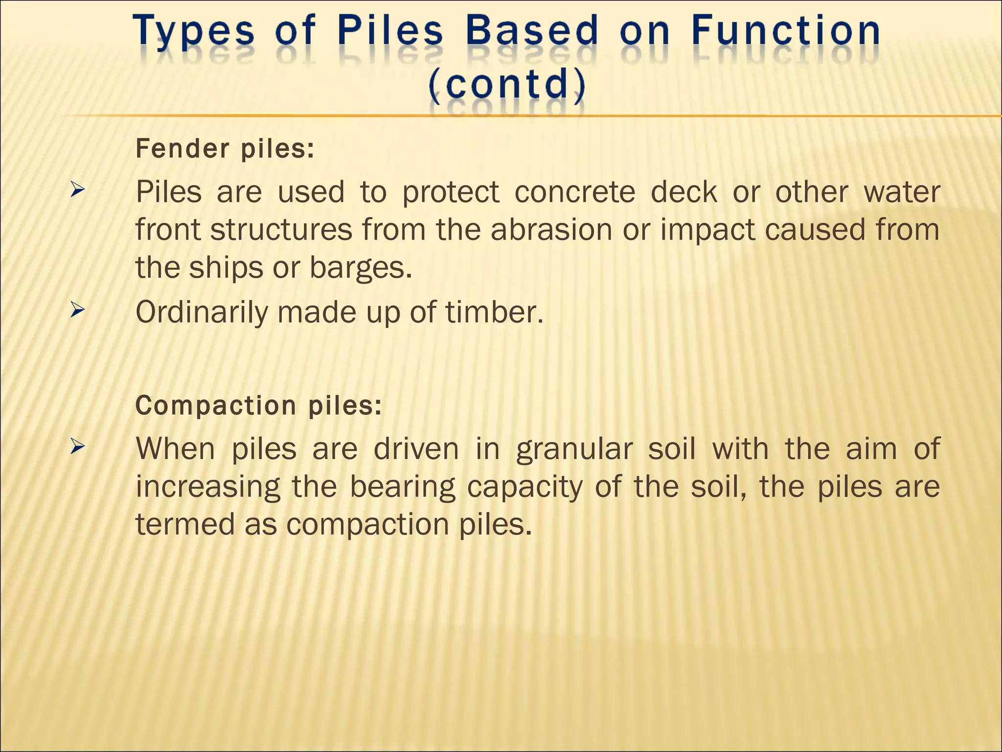 Fender piles:
 Piles are used to protect concrete deck or other water
front structures from the abrasion or impact caused from
the ships or barges.
 Ordinarily made up of timber.
Compaction piles:
 When piles are driven in granular soil with the aim of
increasing the bearing capacity of the soil, the piles are
termed as compaction piles.
 