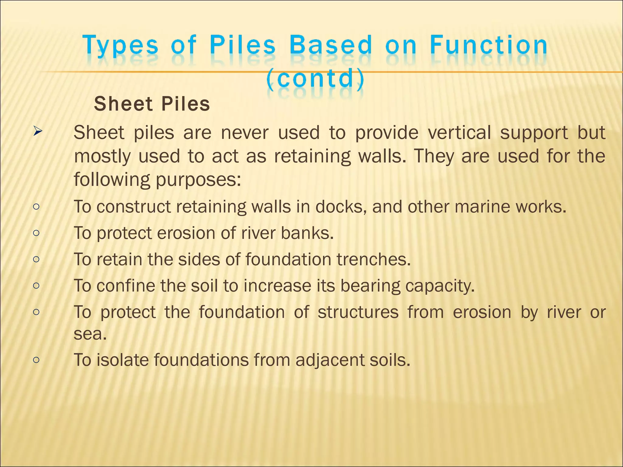 Sheet Piles
 Sheet piles are never used to provide vertical support but
mostly used to act as retaining walls. They are used for the
following purposes:
o To construct retaining walls in docks, and other marine works.
o To protect erosion of river banks.
o To retain the sides of foundation trenches.
o To confine the soil to increase its bearing capacity.
o To protect the foundation of structures from erosion by river or
sea.
o To isolate foundations from adjacent soils.
 