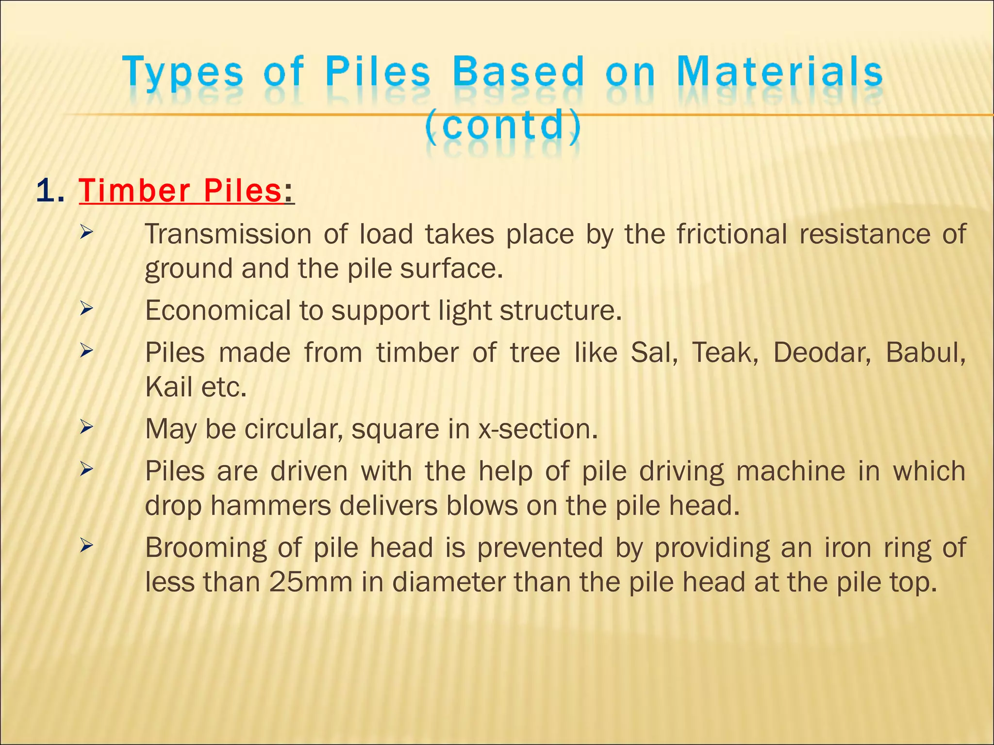 1. Timber Piles:
 Transmission of load takes place by the frictional resistance of
ground and the pile surface.
 Economical to support light structure.
 Piles made from timber of tree like Sal, Teak, Deodar, Babul,
Kail etc.
 May be circular, square in x-section.
 Piles are driven with the help of pile driving machine in which
drop hammers delivers blows on the pile head.
 Brooming of pile head is prevented by providing an iron ring of
less than 25mm in diameter than the pile head at the pile top.
 