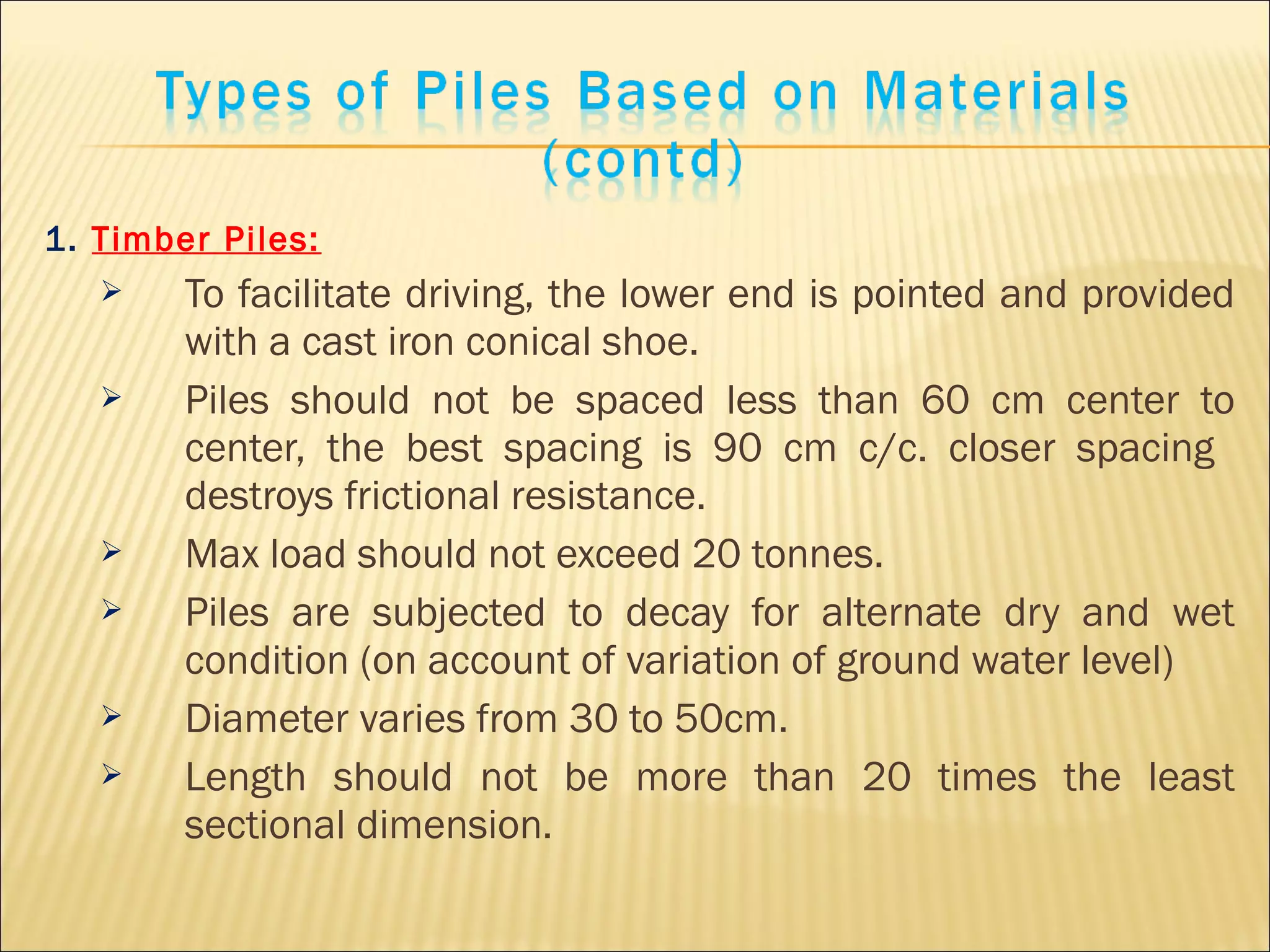 1. Timber Piles:
 To facilitate driving, the lower end is pointed and provided
with a cast iron conical shoe.
 Piles should not be spaced less than 60 cm center to
center, the best spacing is 90 cm c/c. closer spacing
destroys frictional resistance.
 Max load should not exceed 20 tonnes.
 Piles are subjected to decay for alternate dry and wet
condition (on account of variation of ground water level)
 Diameter varies from 30 to 50cm.
 Length should not be more than 20 times the least
sectional dimension.
 