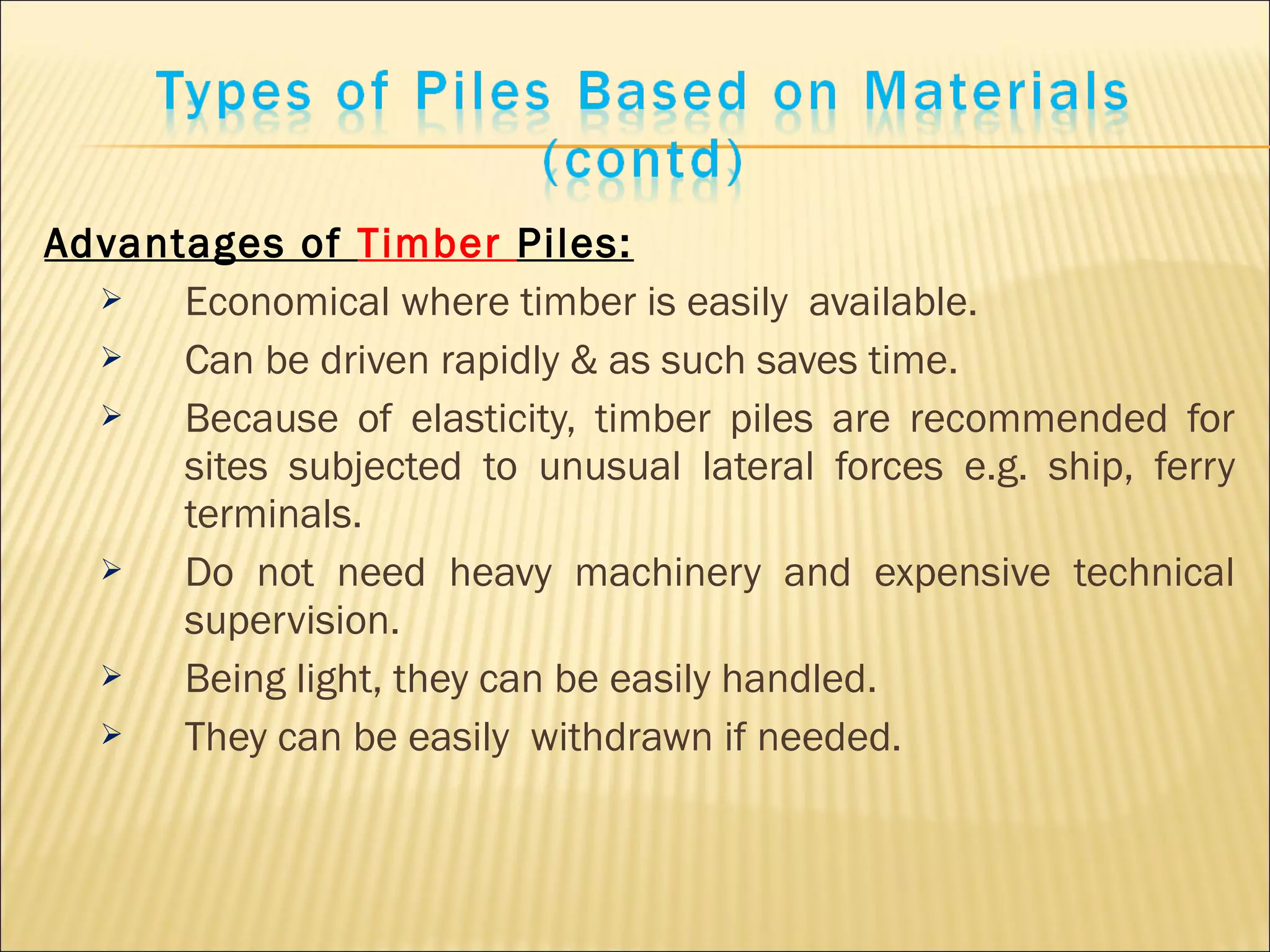 Advantages of Timber Piles:
 Economical where timber is easily available.
 Can be driven rapidly & as such saves time.
 Because of elasticity, timber piles are recommended for
sites subjected to unusual lateral forces e.g. ship, ferry
terminals.
 Do not need heavy machinery and expensive technical
supervision.
 Being light, they can be easily handled.
 They can be easily withdrawn if needed.
 