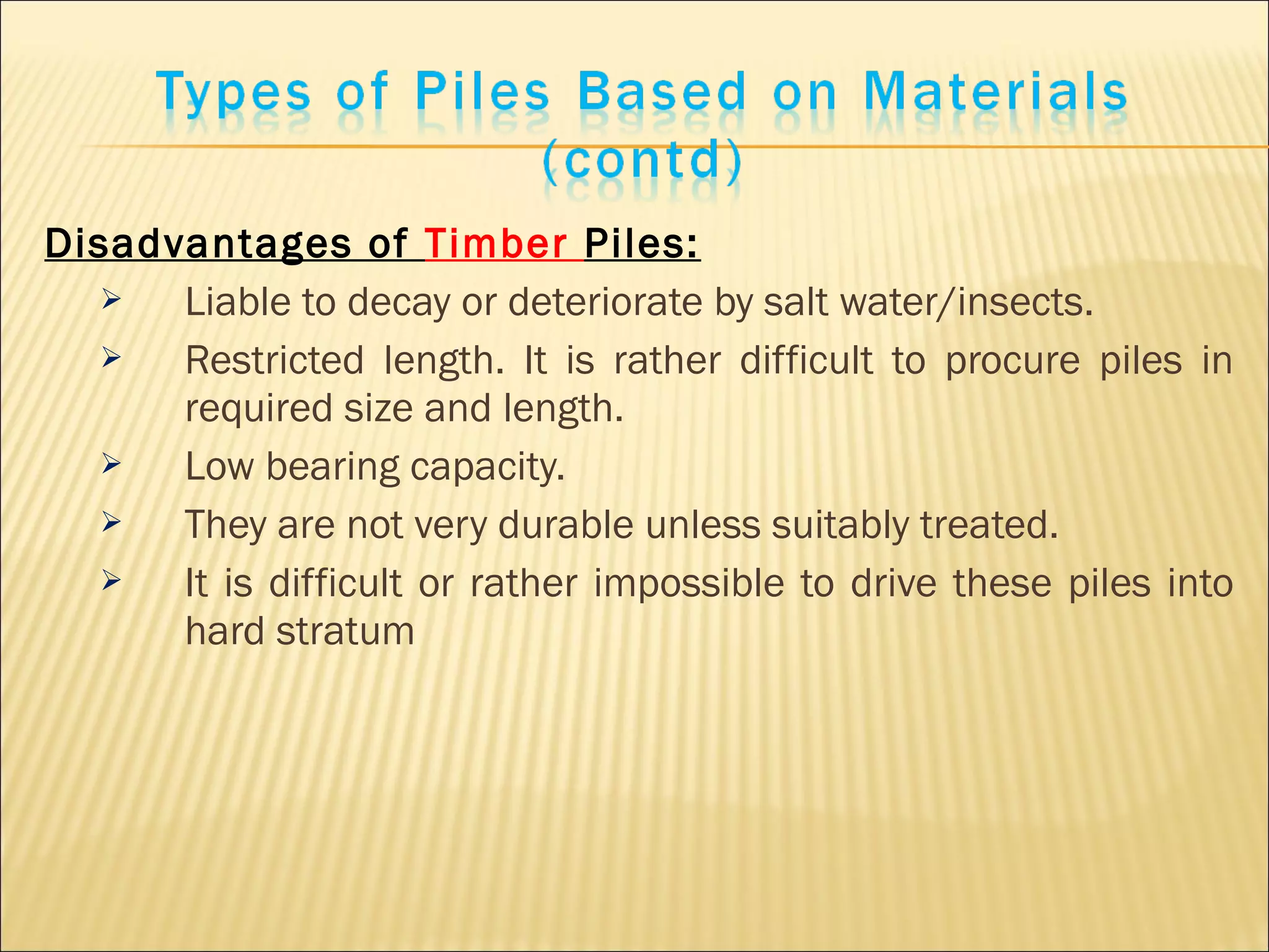 Disadvantages of Timber Piles:
 Liable to decay or deteriorate by salt water/insects.
 Restricted length. It is rather difficult to procure piles in
required size and length.
 Low bearing capacity.
 They are not very durable unless suitably treated.
 It is difficult or rather impossible to drive these piles into
hard stratum
 