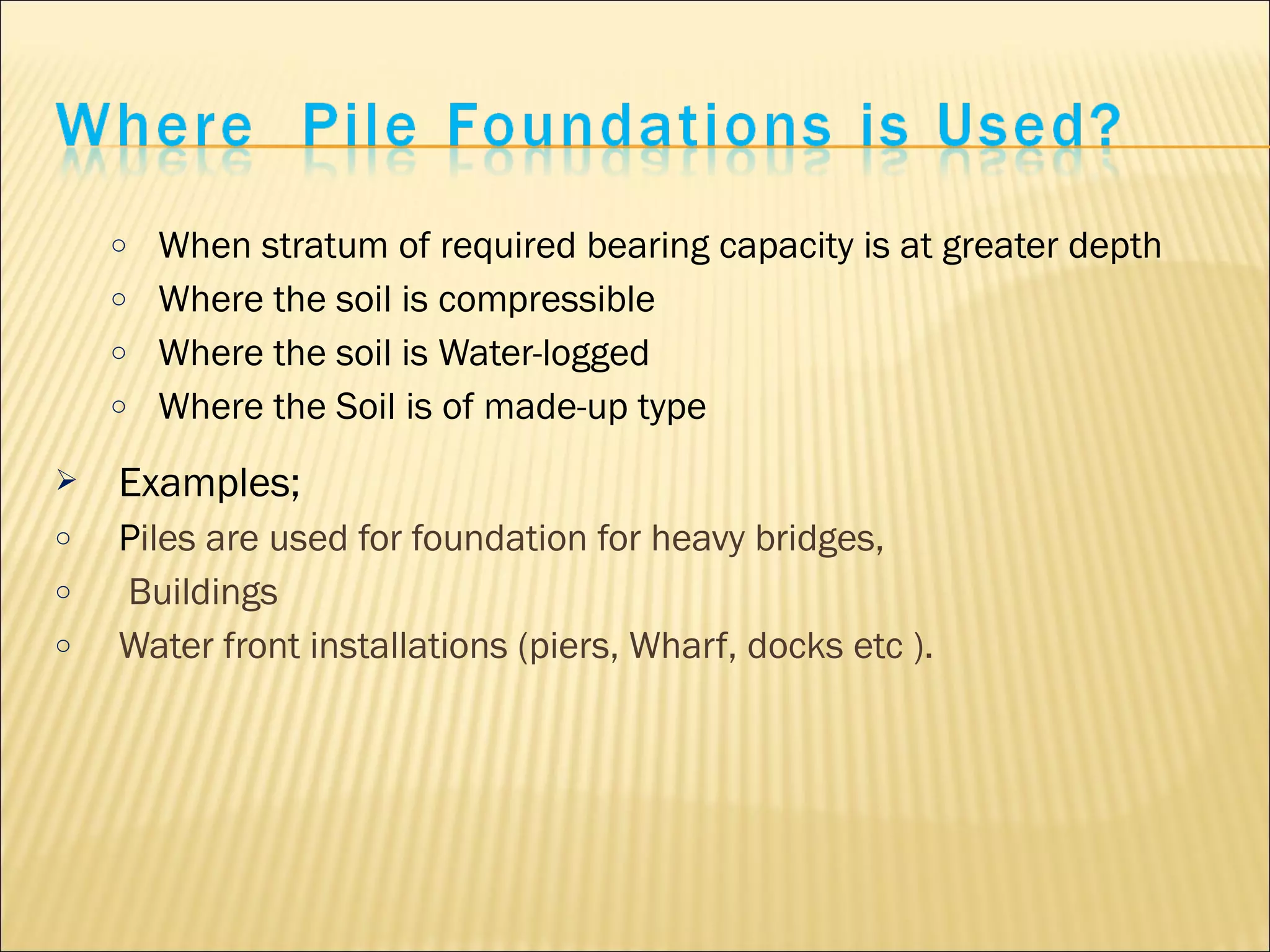 o When stratum of required bearing capacity is at greater depth
o Where the soil is compressible
o Where the soil is Water-logged
o Where the Soil is of made-up type
 Examples;
o Piles are used for foundation for heavy bridges,
o Buildings
o Water front installations (piers, Wharf, docks etc ).
 