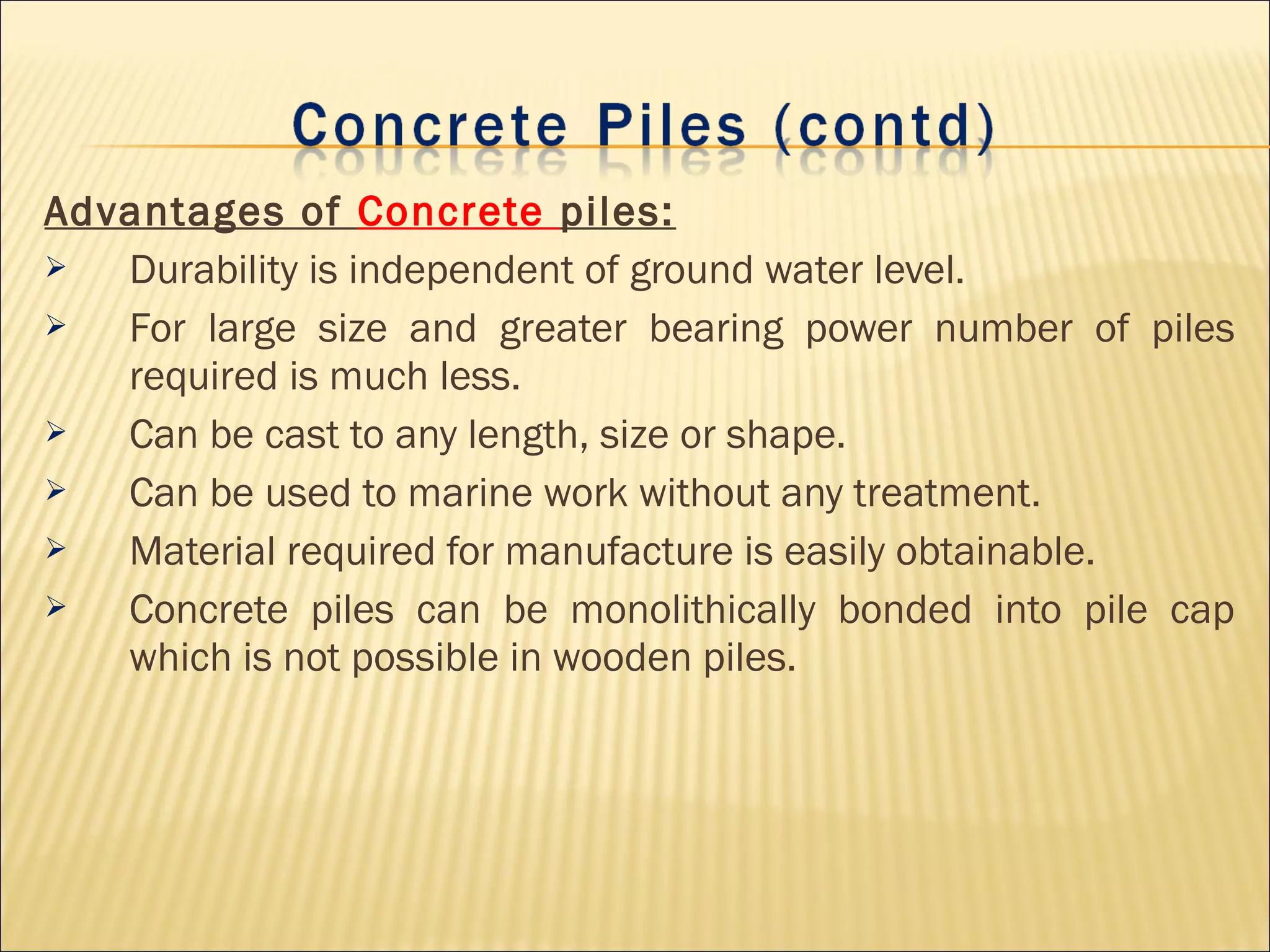 Advantages of Concrete piles:
 Durability is independent of ground water level.
 For large size and greater bearing power number of piles
required is much less.
 Can be cast to any length, size or shape.
 Can be used to marine work without any treatment.
 Material required for manufacture is easily obtainable.
 Concrete piles can be monolithically bonded into pile cap
which is not possible in wooden piles.
 