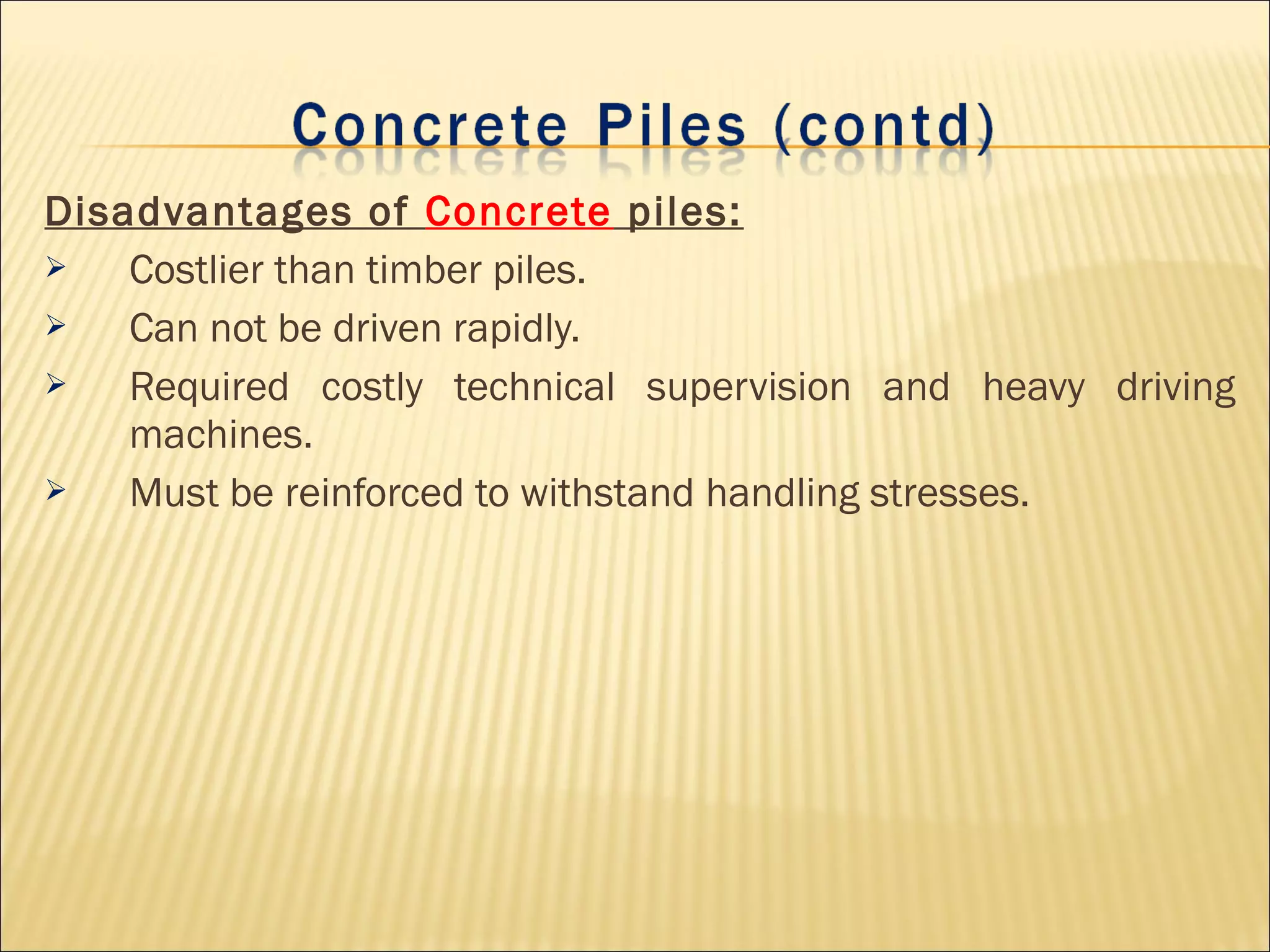 Disadvantages of Concrete piles:
 Costlier than timber piles.
 Can not be driven rapidly.
 Required costly technical supervision and heavy driving
machines.
 Must be reinforced to withstand handling stresses.
 
