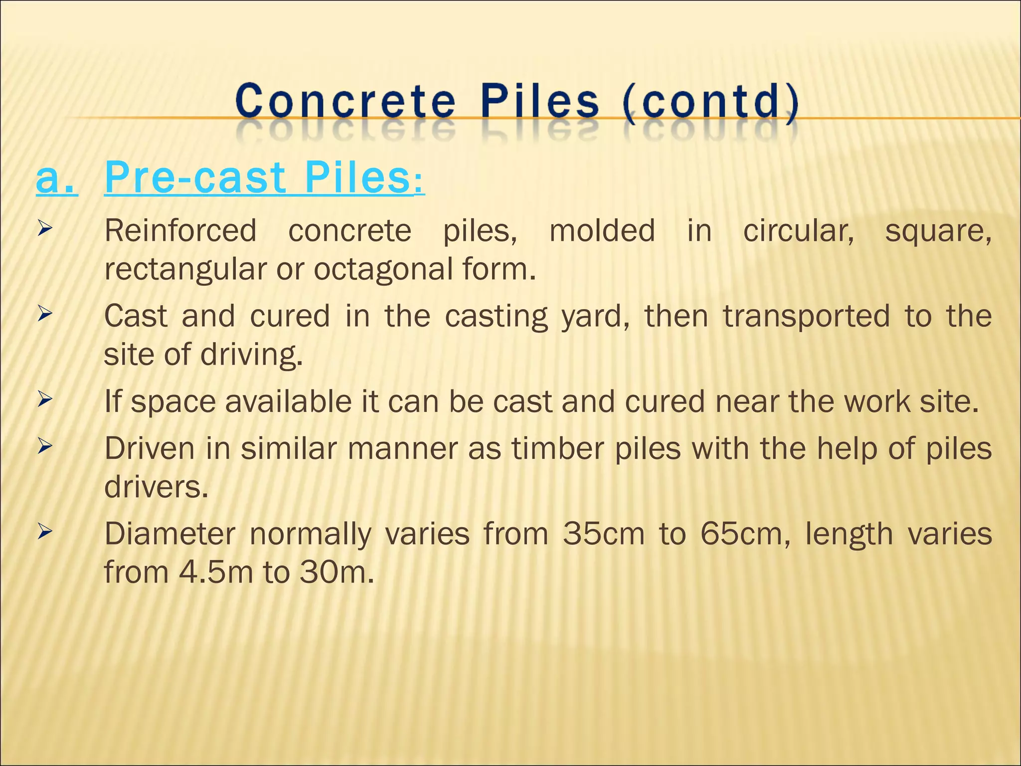 a. Pre-cast Piles:
 Reinforced concrete piles, molded in circular, square,
rectangular or octagonal form.
 Cast and cured in the casting yard, then transported to the
site of driving.
 If space available it can be cast and cured near the work site.
 Driven in similar manner as timber piles with the help of piles
drivers.
 Diameter normally varies from 35cm to 65cm, length varies
from 4.5m to 30m.
 