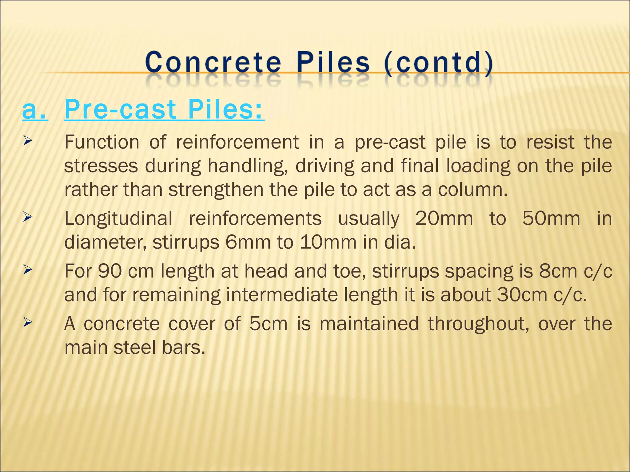 a. Pre-cast Piles:
 Function of reinforcement in a pre-cast pile is to resist the
stresses during handling, driving and final loading on the pile
rather than strengthen the pile to act as a column.
 Longitudinal reinforcements usually 20mm to 50mm in
diameter, stirrups 6mm to 10mm in dia.
 For 90 cm length at head and toe, stirrups spacing is 8cm c/c
and for remaining intermediate length it is about 30cm c/c.
 A concrete cover of 5cm is maintained throughout, over the
main steel bars.
 